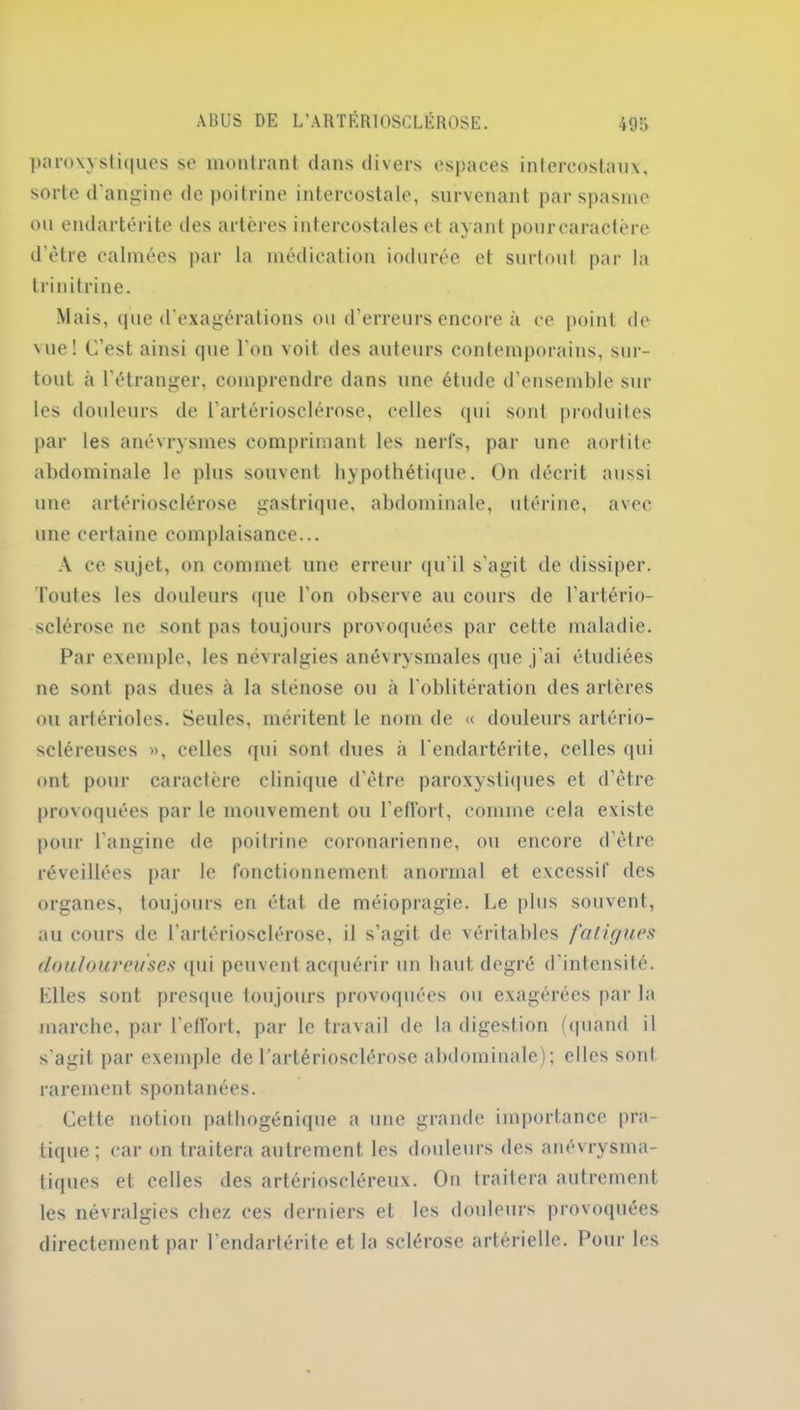 paroxystiques se montrant dans divers espaces intercostaux, sorte d'angine de poitrine intercostale, survenant par spasme ou endartérite des artères intercostales et ayant pourcaractère d’ètre calmées par la médication iodurée et surtout par la tri n it ri ne. Mais, que d’exagérations ou d’erreurs encore à ce point de \ue! C’est ainsi que l'on voit des auteurs contemporains, sur- tout à l’étranger, comprendre dans une étude d’ensemble sur les douleurs de l’artériosclérose, celles qui sont produites par les anévrysmes comprimant les nerfs, par une aortite abdominale le plus souvent hypothétique. On décrit aussi une artériosclérose gastrique, abdominale, utérine, avec une certaine complaisance... A ce sujet, on commet une erreur qu’il s'agit de dissiper. Toutes les douleurs que l'on observe au cours de l’artério- sclérose ne sont pas toujours provoquées par cette maladie. Par exemple, les névralgies anévrysmales que j’ai étudiées ne sont pas dues à la sténose ou à l'oblitération des artères ou artérioles. Seules, méritent le nom de « douleurs artério- scléreuses », celles qui sont dues à l'endartérite, celles qui ont pour caractère clinique d’ètre paroxystiques et d’être provoquées par le mouvement ou l'effort, comme cela existe pour l’angine de poitrine coronarienne, ou encore d’être réveillées par le fonctionnement anormal et excessif des organes, toujours en état de méiopragie. Le plus souvent, au cours de l’artériosclérose, il s’agit de véritables fatigues douloureuses qui peuvent acquérir un haut degré d’intensité. Plies sont presque toujours provoquées ou exagérées par la marche, par l'effort, par le travail de la digestion (quand il s'agit par exemple de l’artériosclérose abdominale); elles sont rarement spontanées. Cette notion pathogénique a une grande importance pra- tique; car on traitera autrement les douleurs des anévrysma- tiques et celles des artérioscléreux. On traitera autrement les névralgies chez ces derniers et les douleurs provoquées directement par l'endartérite et la sclérose artérielle. Pour les