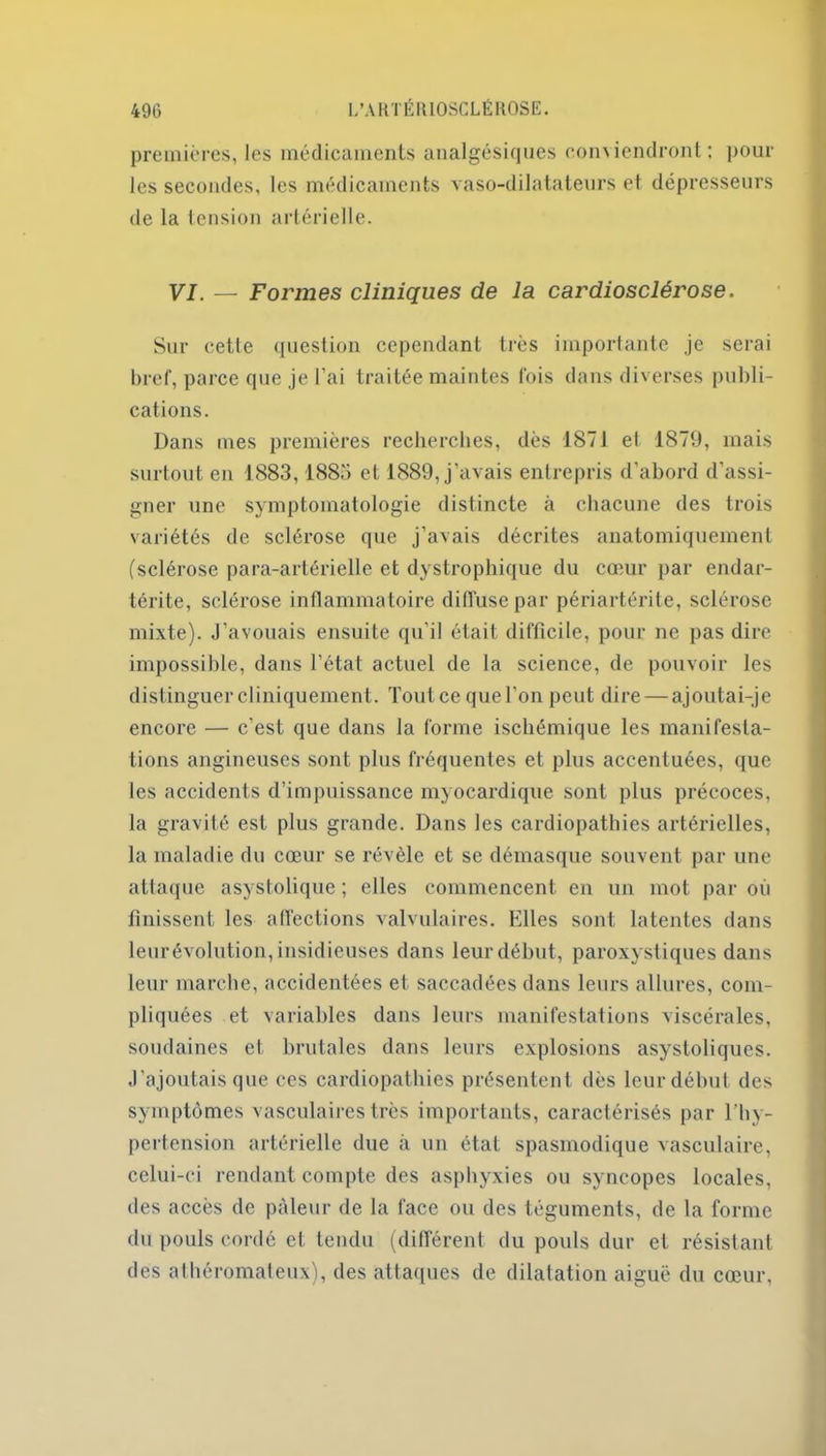 premières, les médicaments analgésiques conviendront; poul- ies secondes, les médicaments vaso-dilatateurs et dépresseurs de la tension artérielle. VI. — Formes cliniques de la cardiosclérose. Sur cette question cependant très importante je serai bref, parce que je l'ai traitée maintes fois dans diverses publi- cations. Dans mes premières recherches, dès 1871 el 1879, mais surtout en 1883,1885 et 1889, j'avais entrepris d’abord d’assi- gner une symptomatologie distincte à chacune des trois variétés de sclérose que j’avais décrites anatomiquement (sclérose para-artérielle et dystrophique du cœur par endar- térite, sclérose inflammatoire diffuse par périartérite, sclérose mixte). J’avouais ensuite qu’il était difficile, pour ne pas dire impossible, dans l’état actuel de la science, de pouvoir les distinguer cliniquement. Tout ce que l’on peut dire — ajoutai-je encore — c’est que dans la forme ischémique les manifesta- tions angineuses sont plus fréquentes et plus accentuées, que les accidents d’impuissance myocardique sont plus précoces, la gravité est plus grande. Dans les cardiopathies artérielles, la maladie du cœur se révèle et se démasque souvent par une attaque asystolique ; elles commencent en un mot par où finissent les affections valvulaires. Elles sont latentes dans leurévolution,insidieuses dans leurdébut, paroxystiques dans leur marche, accidentées et saccadées dans leurs allures, com- pliquées et variables dans leurs manifestations viscérales, soudaines et brutales dans leurs explosions asystoliques. J’ajoutais que ces cardiopathies présentent dès leur début des symptômes vasculaires très importants, caractérisés par l’hy- pertension artérielle due à un état spasmodique vasculaire, celui-ci rendant compte des asphyxies ou syncopes locales, des accès de pâleur de la face ou des téguments, de la forme du pouls cordé et tendu (différent du pouls dur et résistant des athéromateux), des attaques de dilatation aiguë du cœur,