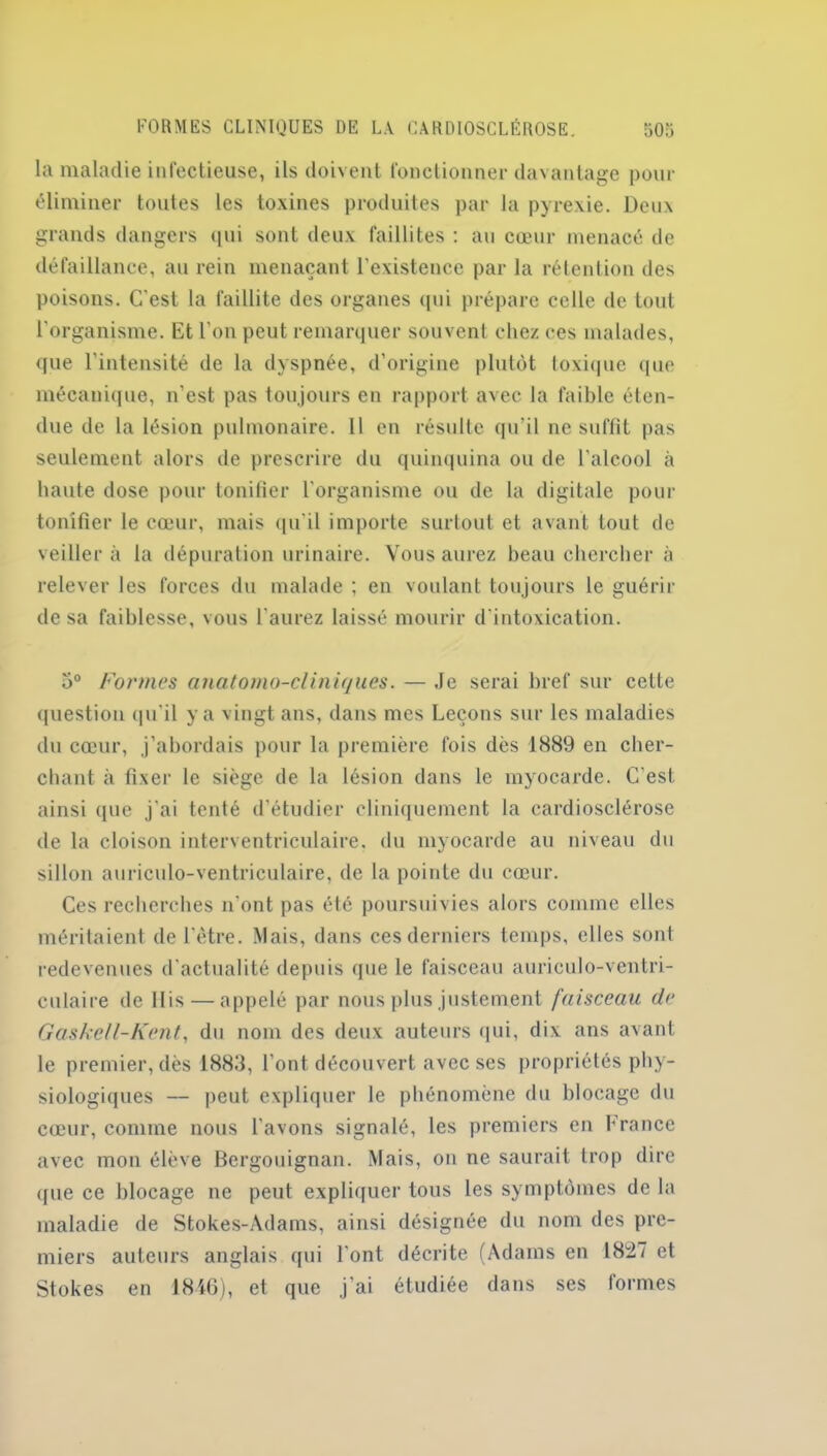 la maladie infectieuse, ils doivent fonctionner davantage pour éliminer toutes les toxines produites par la pyrexie. Deux grands dangers qui sont deux faillites : au cœur menacé de défaillance, au rein menaçant l'existence par la rétention des poisons. C'est la faillite des organes qui prépare celle de tout l'organisme. Et l'on peut remarquer souvent chez ces malades, que l’intensité de la dyspnée, d’origine plutôt toxique que mécanique, n’est pas toujours en rapport avec la faible éten- due de la lésion pulmonaire. 11 en résulte qu’il ne suffit pas seulement alors de prescrire du quinquina ou de l'alcool à haute dose pour tonifier l'organisme ou de la digitale pour tonifier le cœur, mais qu'il importe surtout et avant tout de veillera la dépuration urinaire. Vous aurez beau chercher à relever les forces du malade ; en voulant toujours le guérir de sa faiblesse, vous l’aurez laissé mourir d'intoxication. 5° Formes anatomo-cliniques. — Je serai bref sur celte question qu'il y a vingt ans, dans mes Leçons sur les maladies du cœur, j’abordais pour la première fois dès 1889 en cher- chant à fixer le siège de la lésion dans le myocarde. C’est ainsi que j’ai tenté d’étudier cliniquement la cardiosclérose de la cloison interventriculaire, du myocarde au niveau du sillon auriculo-ventriculaire, de la pointe du cœur. Ces recherches n'ont pas été poursuivies alors comme elles méritaient de l’être. Mais, dans ces derniers temps, elles sont redevenues d'actualité depuis que le faisceau auriculo-ventri- culaire de Dis — appelé par nous plus justement faisceau de Gaskell-Kent, du nom des deux auteurs qui, dix ans avant le premier, dès 1883, l’ont découvert avec ses propriétés phy- siologiques — peut expliquer le phénomène du blocage du cœur, comme nous l’avons signalé, les premiers en France avec mon élève Bergouignan. Mais, on ne saurait trop dire que ce blocage ne peut expliquer tous les symptômes de la maladie de Stokes-Adams, ainsi désignée du nom des pre- miers auteurs anglais qui l'ont décrite (Adams en 18127 et Stokes en 1846), et que j’ai étudiée dans ses formes