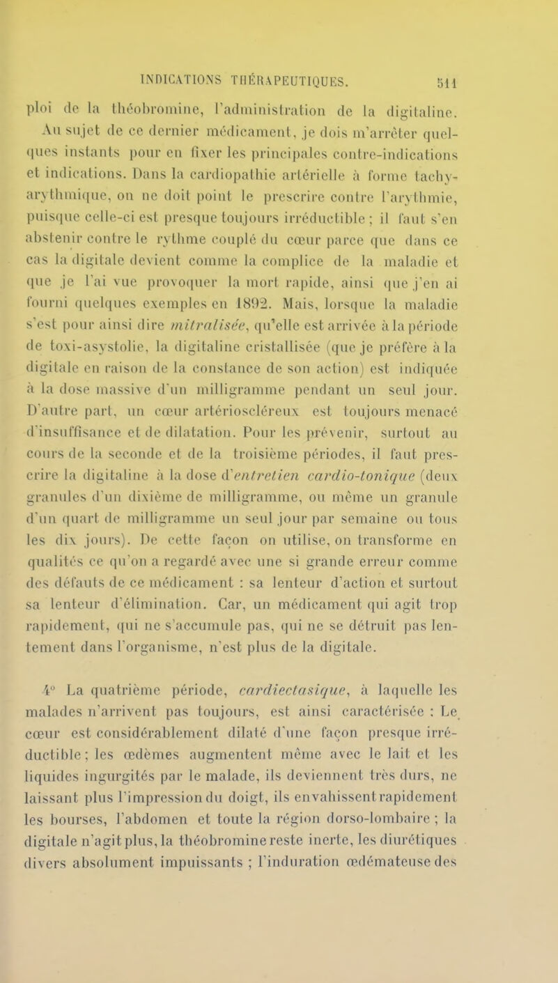 ploi de la théobromine, l’administration de la digitaline. Au sujet de ce dernier médicament, je dois m’arrêter quel- ques instants pour en fixer les principales contre-indications et indications. Dans la cardiopathie artérielle a forme tachy- arythmique, on ne doit point le prescrire contre l’arythmie, puisque celle-ci est presque toujours irréductible; il faut s'en abstenir contre le rythme couplé du cœur parce que dans ce cas la digitale devient comme la complice de la maladie et (pie je l’ai vue provoquer la mort rapide, ainsi que j’en ai fourni quelques exemples en 1892. Mais, lorsque la maladie s’est pour ainsi dire mitralisée, qu’elle est arrivée à la période de toxi-asystolie, la digitaline cristallisée (que je préfère à la digitale en raison de la constance de son action) est indiquée à la dose massive d’un milligramme pendant un seul jour. D’autre part, un cœur artérioscléreux est toujours menacé d’insuffisance et de dilatation. Pour les prévenir, surtout au cours de la seconde et de la troisième périodes, il faut pres- crire la digitaline à la dose d'entretien cardio-tonique (deux granules d’un dixième de milligramme, ou même un granule d'un quart de milligramme un seul jour par semaine ou tous les dix jours). De cette façon on utilise, on transforme en qualités ce qu’on a regardé avec une si grande erreur comme des défauts de ce médicament : sa lenteur d’action et surtout sa lenteur d’élimination. Car, un médicament qui agit trop rapidement, qui 11e s’accumule pas, qui ne se détruit pas len- tement dans l’organisme, n’est plus de la digitale. 4° La quatrième période, cardiectasique, à laquelle les malades n’arrivent pas toujours, est ainsi caractérisée : Le cœur est considérablement dilaté d'une façon presque irré- ductible; les œdèmes augmentent même avec le lait et les liquides ingurgités par le malade, ils deviennent très durs, ne laissant plus l’impression du doigt, ils envahissent rapidement les bourses, l’abdomen et toute la région dorso-lombaire ; la digitale n’agit plus, la théobromine reste inerte, les diurétiques divers absolument impuissants ; l’induration œdémateuse des