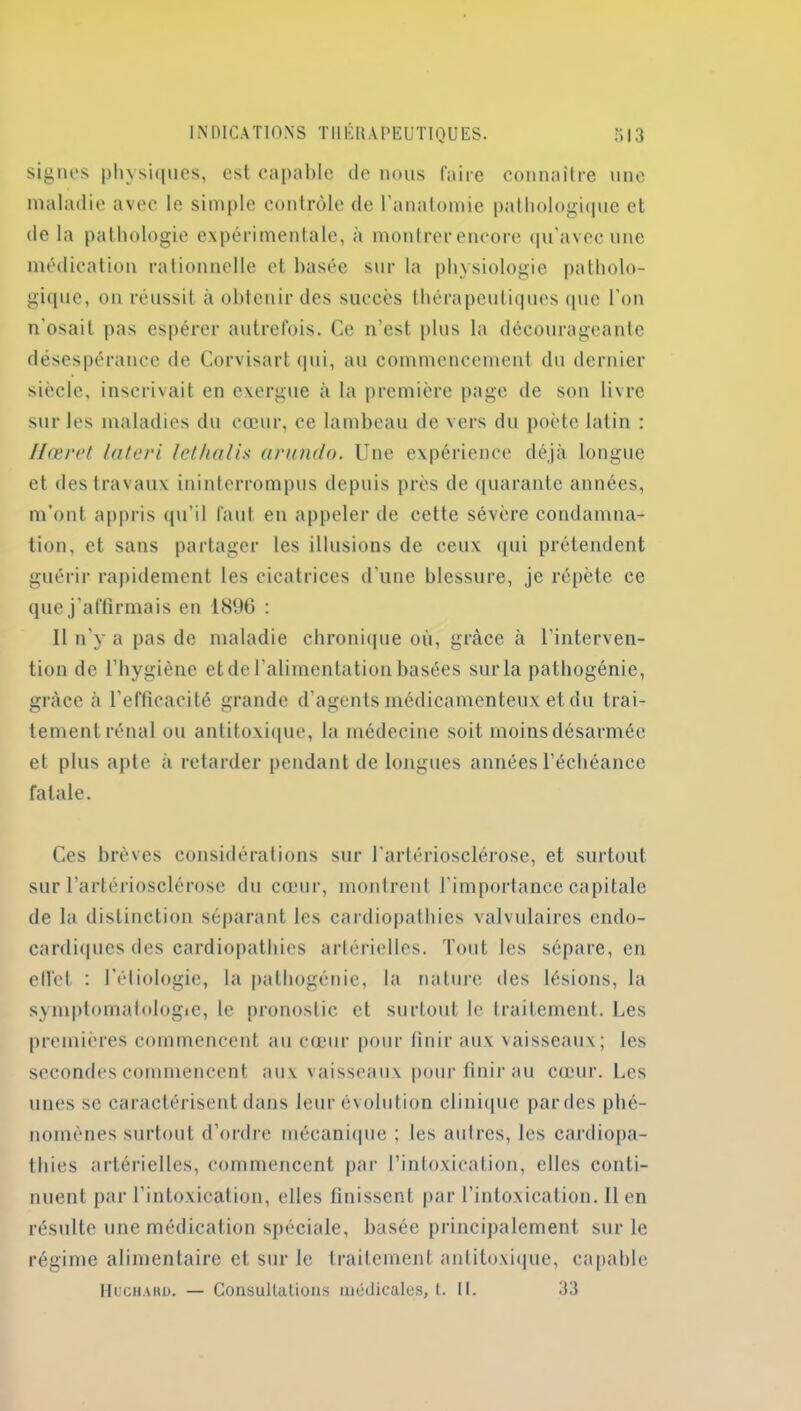 signes physiques, est capable de nous faire connaître une maladie avec le simple contrôle de l'anatomie pathologique et de la pathologie expérimentale, à montrer encore qu’avec une médication rationnelle et basée sur la physiologie patholo- gique, on réussit à obtenir des succès thérapeutiques que l’on n'osait pas espérer autrefois. Ce n’est plus la décourageante désespérance de Corvisart qui, au commencement du dernier siècle, inscrivait en exergue à la première page de son livre sur les maladies du cœur, ce lambeau de vers du poète latin : Hœret la (cri /et ha lis arundo. Une expérience déjà longue et des travaux ininterrompus depuis près de quarante années, m’ont appris qu’il faut en appeler de cette sévère condamna- tion, et sans partager les illusions de ceux qui prétendent guérir rapidement les cicatrices d’une blessure, je répète ce que j’affirmais en 1896 : Il n’y a pas de maladie chronique où, grâce à l’interven- tion de l'hygiène etde l’alimentation basées sur la patbogénie, grâce à l’efficacité grande d’agents médicamenteux et du trai- tement rénal ou antitoxique, la médecine soit moins désarmée et plus apte à retarder pendant de longues années l’échéance fatale. Ces brèves considérations sur l'artériosclérose, et surtout sur l’artériosclérose du cœur, montrent l'importance capitale de la distinction séparant les cardiopathies valvulaires endo- cardiques des cardiopathies artérielles. Tout les sépare, en effet : l’étiologie, la pathogénie, la nature des lésions, la symptomatologie, le pronostic et surtout le traitement. Les premières commencent au cœur pour finir aux vaisseaux; les secondes commencent aux vaisseaux pour finir au cœur. Les unes se caractérisent dans leur évolution clinique parties phé- nomènes surtout d’ordre mécanique ; les autres, les cardiopa- thies artérielles, commencent par l’intoxication, elles conti- nuent par l’intoxication, elles finissent par l’intoxication. Il en résulte une médication spéciale, basée principalement sur le régime alimentaire et sur le traitement anlitoxique, capable Huchahu. — Consultations médicales, t. II. 33