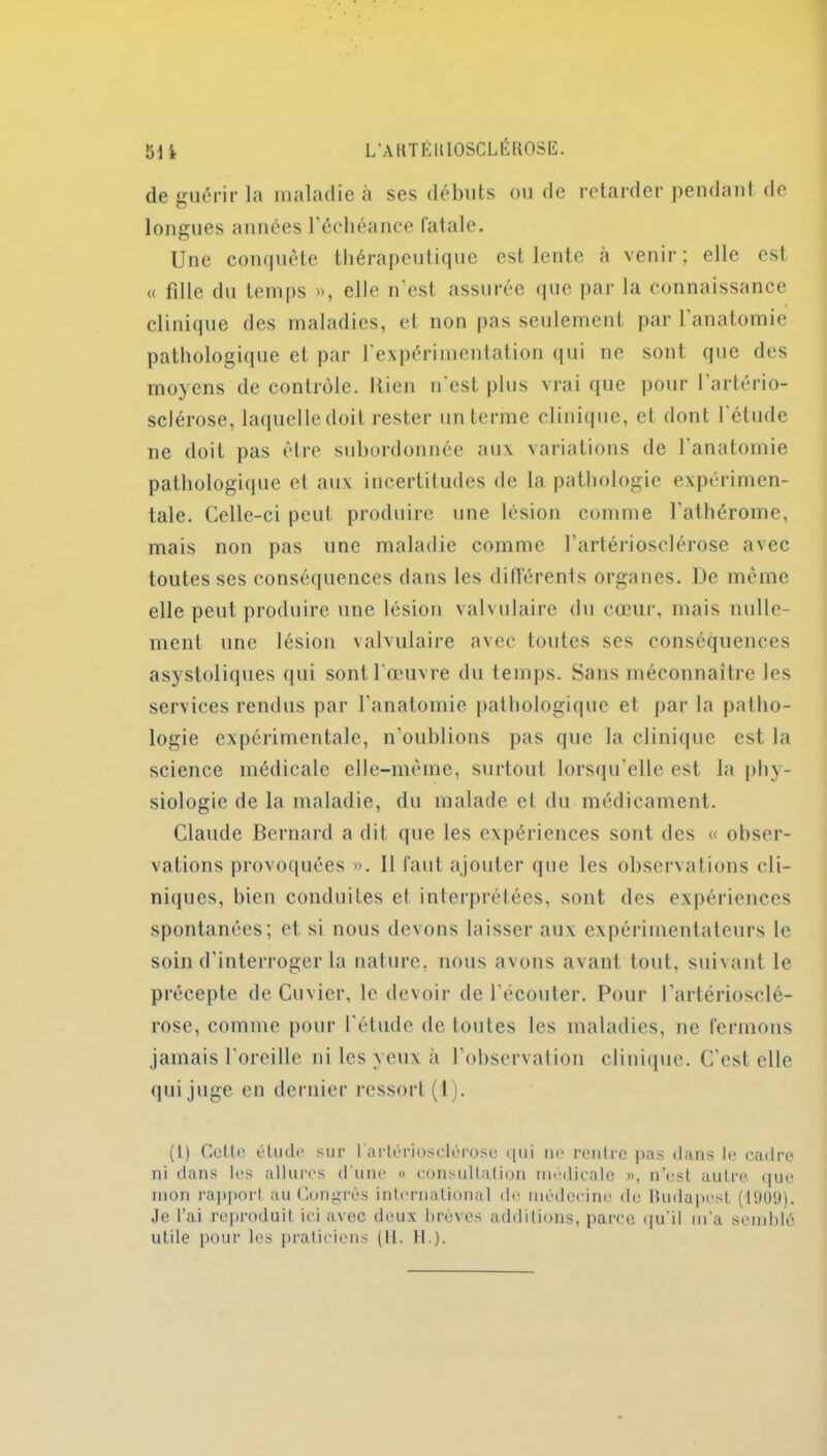 de guérir la maladie à ses débuts ou de retarder pendant de longues années l’échéance fatale. Une conquête thérapeutique est lente à venir; elle est « fille du temps », elle n’est assurée que par la connaissance clinique des maladies, et non pas seulement par 1 anatomie pathologique et par l’expérimentation qui ne sont que des moyens de contrôle. Ilien n’est plus vrai que pour 1 artério- sclérose, laquelle doit rester un terme clinique, et dont 1 étude ne doit pas être subordonnée aux variations de l’anatomie pathologique et aux incertitudes de la pathologie expérimen- tale. Celle-ci peut produire une lésion comme l’athérome, mais non pas une maladie comme l’artériosclérose avec toutes ses conséquences dans les différents organes. De même elle peut produire une lésion valvulaire du cœur, mais nulle- ment une lésion valvulaire avec toutes ses conséquences asystoliques qui sont l’œuvre du temps. Sans méconnaître les services rendus par l’anatomie pathologique et par la patho- logie expérimentale, n’oublions pas que la clinique est la science médicale elle-même, surtout lorsqu’elle est la phy- siologie de la maladie, du malade ci du médicament. Claude Bernard a dit que les expériences sont des « obser- vations provoquées ». Il faut ajouter que les observations cli- niques, bien conduites et interprétées, sont des expériences spontanées; et. si nous devons laisser aux expérimentateurs le soin d'interroger la nature, nous avons avant tout, suivant le précepte de Cuvier, le devoir de l’écouter. Pour l’artériosclé- rose, comme pour l'étude de toutes les maladies, ne fermons jamais l'oreille ni les yeux à l’observation clinique. C’est elle qui juge en dernier ressort (I). (1) Cette étude sur l'artériosclérose qui ne rentre pas dans le cadre ni dans les allures d'une « consultation médicale », n’est autre que mon rapport au Congrès international de médecine de Budapest (1909). Je l’ai reproduit ici avec deux brèves additions, parce qu’il m'a semblé utile pour les praticiens (11. H.).