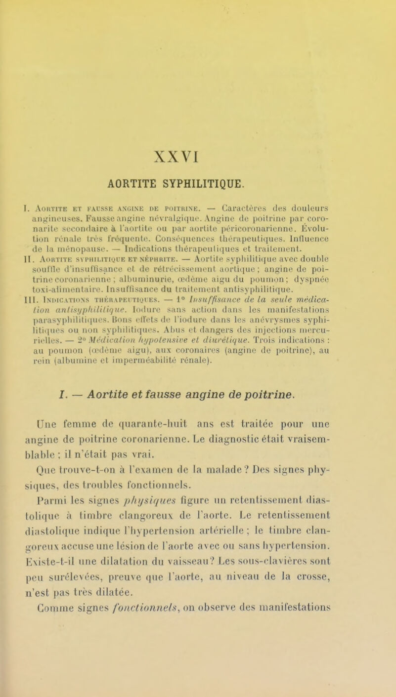 XXVI AORTITE SYPHILITIQUE. I. Aortite et fausse angine de poitrine. — Caractères des douleurs angineuses. Fausse angine névralgique. Angine de poitrine par coro- narite secondaire à l’aortite ou par aortite péricoronarienne. Evolu- tion rénale très fréquente. Conséquences thérapeutiques. Influence de la ménopause. — Indications thérapeutiques et traitement. II. Aortite syphilitique et néphrite. — Aortite syphilitique avec double souille d’insuffisance et de rétrécissement aortique ; angine de poi- trine coronarienne ; albuminurie, œdème aigu du poumon; dyspnée toxi-alimentaire. Insuffisance du traitement antisyphilitique. III. Indications thérapeutiques. — 1° Insuffisance de la seule médica- tion antisypkilitique. Induré sans action dans les manifestations parasyphilitiques. Bons effets de l’iodure dans les anévrysmes syphi- litiques ou non syphilitiques. Abus et dangers des injections mercu- rielles. — 2° Médication kypotensive et diurétique. Trois indications : au poumon (œdème aigu), aux coronaires (angine de poitrine), au rein (albumine et imperméabilité rénale). I. — Aortite et fausse angine de poitrine. Une femme de quarante-huit ans est traitée pour une angine de poitrine coronarienne. Le diagnostic était vraisem- blable; il n’était pas vrai. Que trouve-t-on à l’examen de la malade? Des signes phy- siques, des troubles fonctionnels. Parmi les signes physiques figure un retentissement dias- tolique à timbre clangoreux de l'aorte. Le retentissement diastolique indique l’hypertension artérielle; le timbre clan- goreux accuse une lésion de l’aorte avec ou sans hypertension. Lxiste-t-il une dilatation du vaisseau? Les sous-clavières sont peu surélevées, preuve que l'aorte, au niveau de la crosse, n’est pas très dilatée. Gomme signes fonctionnels, on observe des manifestations