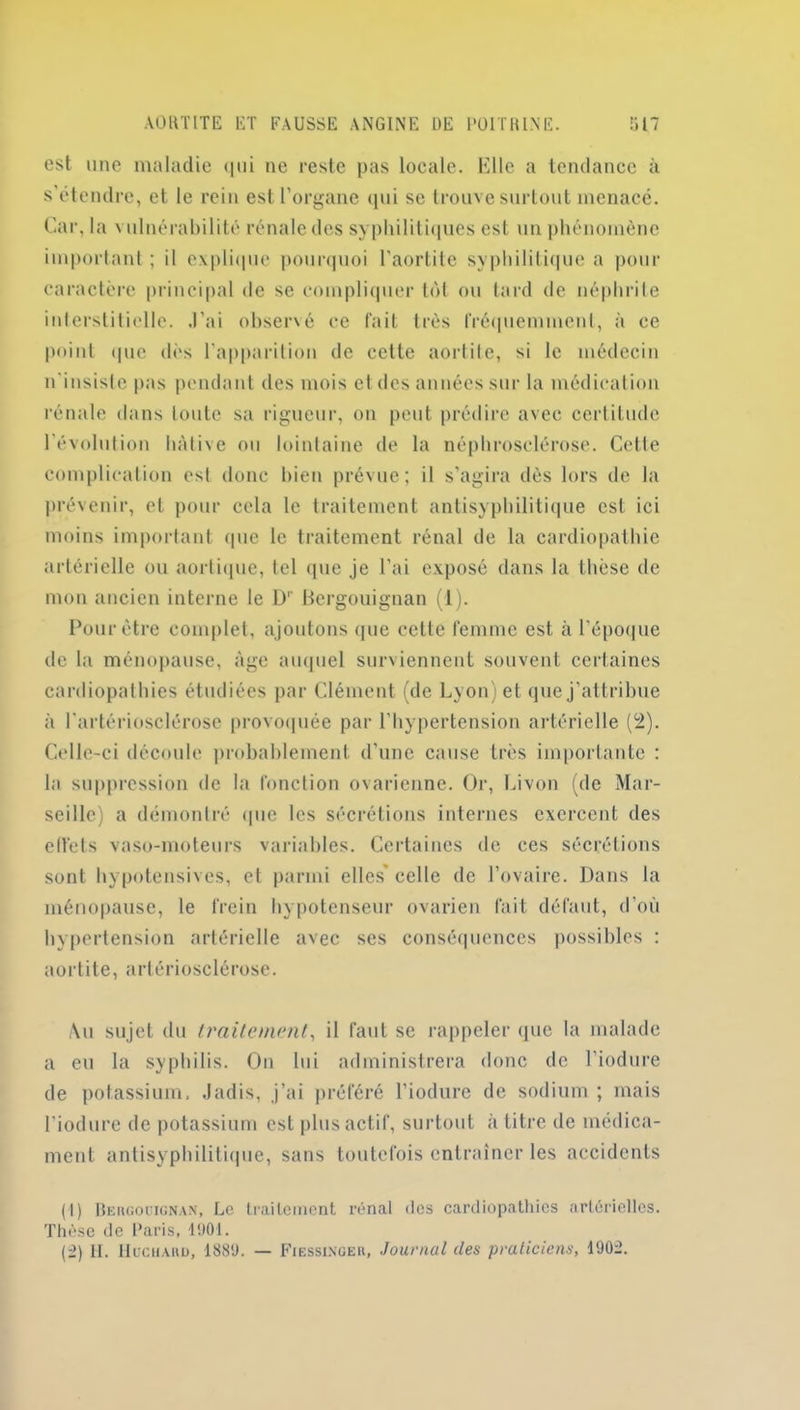 AORTITE ET FAUSSE ANGINE DE POITRINE. 'il 7 est une maladie <|ui ne reste pas locale. Elle a tendance à s’étendre, et le rein est l’organe qui se trouve surtout menacé. Car, la vulnérabilité rénale des syphilitiques est un phénomène important; il explique pourquoi l’aortite syphilitique a pour caractère principal de se compliquer tôt ou tard de néphrite interstitielle. J’ai observé ce fait très fréquemment, à ce point que dès l’apparition de cette aortite, si le médecin n’insiste pas pendant des mois et des années sur la médication rénale dans toute sa rigueur, on peut prédire avec certitude l’évolution hâtive ou lointaine de la néphrosclérose. Cette complication est donc bien prévue; il s’agira dès lors de la prévenir, et pour cela le traitement antisyphilitique est ici moins important (pie le traitement rénal de la cardiopathie artérielle ou aortique, tel que je l’ai exposé dans la thèse de mon ancien interne le Dr Bergouignan (1). Pour être complet, ajoutons que cette femme est à l’époque de la ménopause, âge auquel surviennent souvent certaines cardiopathies étudiées par Clément (de Lyon) et que j’attribue à l’artériosclérose provoquée par l’hypertension artérielle (2). Celle-ci découle probablement d’une cause très importante : la suppression de la fonction ovarienne. Or, Livon (de Mar- seille a démontré (pie les sécrétions internes exercent des effets vaso-moteurs variables. Certaines de ces sécrétions sont hypotensives, et parmi elles’celle de l’ovaire. Dans la ménopause, le frein hypotenseur ovarien fait défaut, d’où hypertension artérielle avec ses conséquences possibles : aortite, artériosclérose. Au sujet du traitement, il faut se rappeler que la malade a eu la syphilis. On lui administrera donc de l’iodure de potassium. Jadis, j’ai préféré l’iodure de sodium ; mais l’iodure de potassium est plus actif, surtout à titre de médica- ment antisyphilitique, sans toutefois entraîner les accidents (1) Beugouignan, Le traitement rénal des cardiopathies artérielles. Thèse de Paris, 1901. (2) II. Huchard, 1889. — Fiessingeu, Journal des praticiens, 1902.