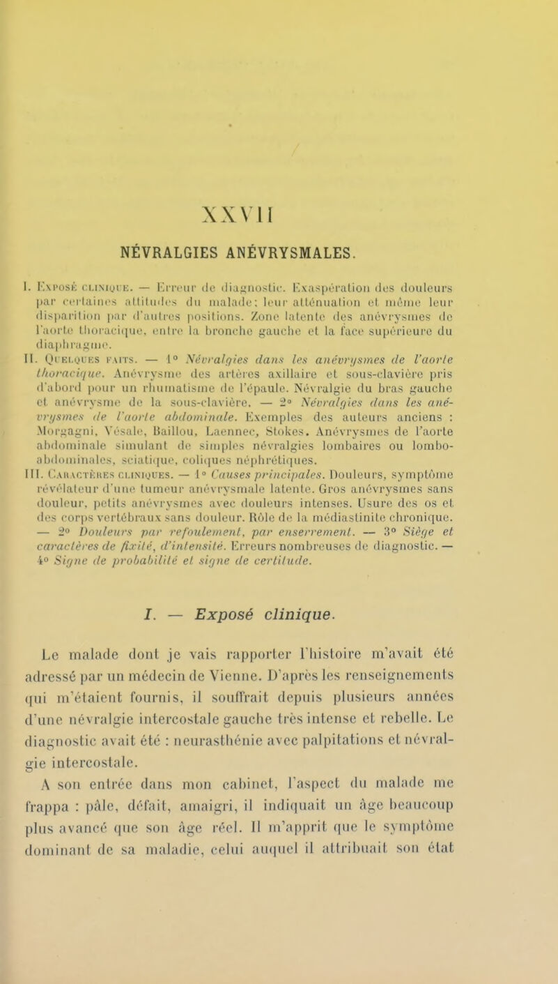 XXVI1 NÉVRALGIES ANÉVRYSMALES. I. Exposé clinique. — Erreur de diagnostic. Exaspération îles douleurs par certaines attitudes du malade; leur atténuation et même leur disparition par d'autres positions. Zone latente des anévrysmes de l'aorte thoracique, entre la bronche gauche et la face supérieure du diaphragme. II. Quelques faits. — 1° Névralgies dans les anévrysmes de l’aorte thoracique. Anévrysme des artères axillaire et sous-clavière pris d’abord pour un rhumatisme de l’épaule. Névralgie du bras gauche et anévrysme de la sous-clavière, — 2° Névralgies dans les ané- vrysmes de l'aorte abdominale. Exemples des auteurs anciens : Morgagni, Vésale, Baillou, Laennec, Stokes. Anévrysmes de l’aorte abdominale simulant de simples névralgies lombaires ou lombo- abdominales, sciatique, coliques néphrétiques. III. Caiuctèkes cliniques. — 1° Causes principales. Douleurs, symptôme révélateur d’une tumeur anévrysmale latente. Gros anévrysmes sans douleur, petits anévrysmes avec douleurs intenses. Usure des os et des corps vertébraux sans douleur. Rôle de la médiastinite chronique. — 2° Douleurs par refoulement, par enserrement. — 3° Siège et caractères de fixité, d’intensité. Erreurs nombreuses de diagnostic. — 4° Signe de probabilité et signe de certitude. I. — Exposé clinique. Le malade dont je vais rapporter l'histoire m’avait été adressé par un médecin de Vienne. D’après les renseignements qui m’étaient fournis, il souffrait depuis plusieurs années d’une névralgie intercostale gauche très intense et rebelle. Le diagnostic avait été : neurasthénie avec palpitations et névral- gie intercostale. A son entrée dans mon cabinet, l'aspect du malade me frappa : pâle, défait, amaigri, il indiquait un âge beaucoup plus avancé que son âge réel. Il m’apprit que le symptôme dominant de sa maladie, celui auquel il attribuait son état