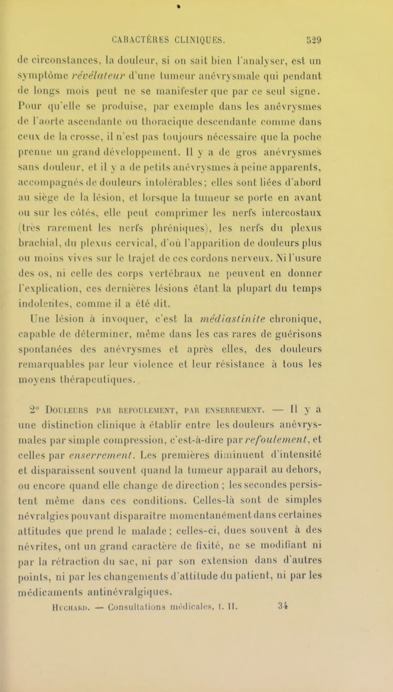 de circonstances, la douleur, si on sait bien l'analyser, est un symptôme révélateur d’une tumeur anévrysmale qui pendant de longs mois peut ne se manifester que par ce seul signe. Pour qu'elle se produise, par exemple dans les anévrysmes de l’aorte ascendante ou thoracique descendante comme dans ceux de la crosse, il n’est pas toujours nécessaire que la poche prenne un grand développement. Il y a de gros anévrysmes sans douleur, et il y a de petits anévrysmes à peine apparents, accompagnés de douleurs intolérables; elles sont liées d’abord au siège de la lésion, et lorsque la tumeur se porte en avant ou sur les côtés, elle peut comprimer les nerfs intercostaux (très rarement les nerfs phréniques), les nerfs du plexus brachial, du plexus cervical, d'où l’apparition de douleurs plus ou moins vives sur le trajet de ces cordons nerveux. Ni l'usure des os, ni celle des corps vertébraux ne peuvent en donner l’explication, ces dernières lésions étant la plupart du temps indolentes, comme il a été dit. Une lésion à invoquer, c’est la médiastinite chronique, capable de déterminer, même dans les cas rares de guérisons spontanées des anévrysmes et après elles, des douleurs remarquables par leur violence et leur résistance à tous les moyens thérapeutiques. 2° Douleurs par refoulement, par enserrement. — Il y a une distinction clinique à établir entre les douleurs anévrys- males par simple compression, c'est-à-dire par refoulement, et celles par enserrement. Les premières diminuent d’intensité et disparaissent souvent quand la tumeur apparaît au dehors, ou encore quand elle change de direction ; les secondes persis- tent. même dans ces conditions. Celles-là sont de simples névralgies pouvant disparaître momentanément dans certaines attitudes que prend le malade; celles-ci, dues souvent à des névrites, ont un grand caractère de fixité, ne se modifiant ni par la rétraction du sac, ni par son extension dans d autres points, ni par les changements d’attitude du patient, ni parles médicaments antinévralgiques. Huchard. — Consultations médicales, 1. II. 34