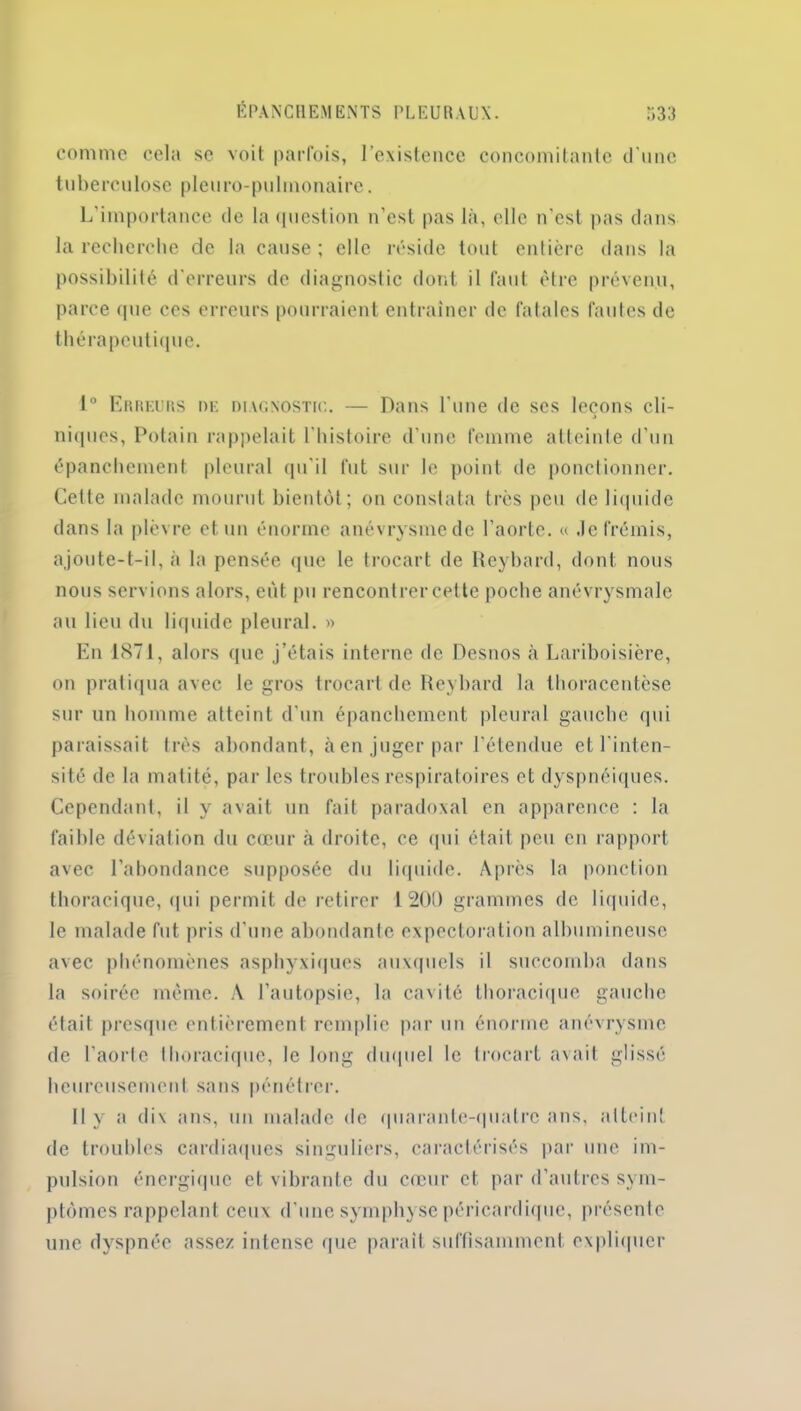 comme cela se voit parfois, l'existence concomitante d'une tuberculose pleuro-pulmonaire. L'importance de la question n’est pas là, elle n’est pas dans la recherche de la cause; elle réside tout entière dans la possibilité d’erreurs de diagnostic dont il faut être prévenu, parce que ces erreurs pourraient entraîner de fatales fautes de thérapeutique. 1° Erreurs de diagnostic. — Dans l'une de ses leçons cli- j niques, Potain rappelait l'histoire d’une femme atteinte d’un épanchement pleural qu'il fut sur le point de ponctionner. Cette malade mourut bientôt; on constata très peu de liquide dans la plèvre et un énorme anévrysme de l’aorte. « .le frémis, ajoute-t-il, à la pensée que le trocart de Reybard, dont nous nous servions alors, eut pu rencontrer cette poche anévrysmale au lieu du liquide pleural. » En 1871, alors que j’étais interne de Desnos à Lariboisière, on pratiqua avec le gros trocart de Reybard la thoracentèse sur un homme atteint d'un épanchement pleural gauche qui paraissait très abondant, à en juger par l’étendue et l'inten- sité de la matité, par les troubles respiratoires et dyspnéiques. Cependant, il y avait un fait paradoxal en apparence : la faible déviation du cœur à droite, ce qui était peu en rapport avec l’abondance supposée du liquide. Après la ponction thoracique, qui permit de retirer 1200 grammes de liquide, le malade fut pris d’une abondante expectoration albumineuse avec phénomènes asphyxiques auxquels il succomba dans la soirée même. À l'autopsie, la cavité thoracique gauche était presque entièrement remplie par un énorme anévrysme de l'aorte thoracique, le long duquel le trocart avait glissé heureusement sans pénétrer. Il y a dix ans, un malade de quarante-quatre ans, atteint de troubles cardiaques singuliers, caractérisés par une im- pulsion énergique et vibrante du cœur et par d’autres sym- ptômes rappelant ceux d'une symphyse péricardique, présente une dyspnée assez intense que parait suffisamment expliquer