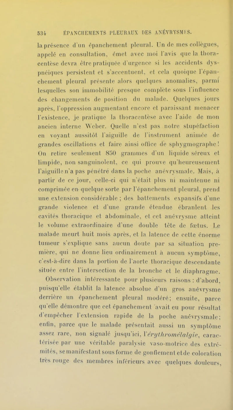 La présence d'un épanchement pleural. Un do mes collègues, appelé en consultation, émet avec moi l'avis (pic la thora- centèse devra être pratiquée d’urgence si les accidents dys- pnéiques persistent et s’accentuent, et cela quoique l’épan- chement pleural présente alors quelques anomalies, parmi lesquelles son immobilité presque complète sous l'influence des changements de position du malade. Quelques jours après, l’oppression augmentant encore et paraissant menacer l’existence, je pratique la thoracentèse avec l’aide de mon ancien interne Weber. Quelle n'est pas notre stupéfaction en voyant aussitôt l'aiguille de l’instrument animée de grandes oscillations et faire ainsi office de sphygmographe ! On retire seulement 850 grammes d’un liquide séreux el limpide, non sanguinolent, ce qui prouve qu’heureusement l’aiguille n’a pas pénétré dans la poche anévrysmale. Mais, à partir de ce jour, celle-ci qui n’était plus ni maintenue ni comprimée en quelque sorte par l’épanchement pleural, prend une extension considérable ; des battements expansifs d'une grande violence et d’une grande étendue ébranlent les cavités thoracique et abdominale, et cet anévrysme atteint le volume extraordinaire d’une double tète de fœtus. Le malade meurt huit mois après, et la latence de cette énorme tumeur s’explique sans aucun doute par sa situation pre- mière, qui ne donne lieu ordinairement à aucun symptôme, c’est-à-dire dans la portion de l'aorte thoracique descendante située entre l’intersection de la bronche el Je diaphragme. Observation intéressante pour plusieurs raisons : d’abord, puisqu elle établit la latence absolue d’un gros anévrysme derrière un épanchement pleural modéré; ensuite, parce qu’elle démontre que cet épanchement avait eu pour résultat d’empêcher l’extension rapide de la poche anévrysmale; enfin, parce que le malade présentait aussi un symptôme assez rare, non signalé jusqu’ici, l’érythromëlalgie, carac- térisée par une véritable paralysie vaso-motrice des extré- mités, se manifestant sous forme de gonflement etde coloration très rouge des membres inférieurs avec quelques douleurs,