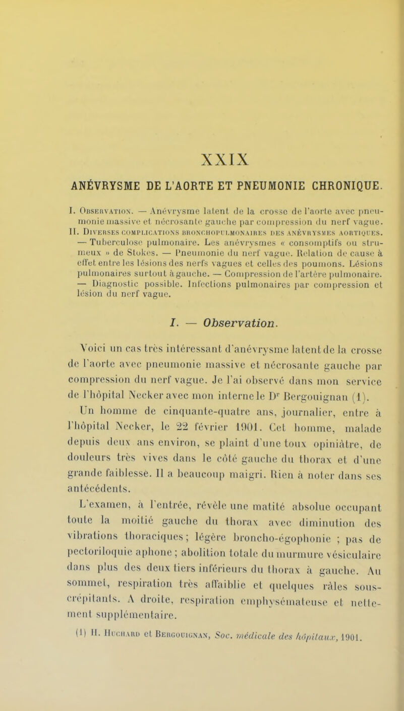 ANÉVRYSME DE L’AORTE ET PNEUMONIE CHRONIQUE. I. Observation. — Anévrysme latent de la crosse de l’aorte avec pneu- monie massive et nécrosante gauche par compression du nerf vague. II. Diverses complications bronchopilmonaires des anévrysmes aortiques. — Tuberculose pulmonaire. Les anévrysmes « consomptifs ou stru- meux » de Stokes. — Pneumonie du nerf vague. Relation de cause à effet entre les lésions des nerfs vagues et celles des poumons. Lésions pulmonaires surtout àgauche. — Compression de l’artère pulmonaire. — Diagnostic possible. Infections pulmonaires par compression et lésion du nerf vague. I. — Observation. Voici un cas très intéressant d’anévrysme latent de la crosse de l’aorte avec pneumonie massive et nécrosante gauche par compression du nerf vague. Je l’ai observé dans mon service de l'hôpital Neckeravec mon interne le Dr Bergouignan (1). Un homme de cinquante-quatre ans, journalier, entre à l'hôpital Necker, le 22 février 1901. Cet homme, malade depuis deux ans environ, se plaint d'une toux opiniâtre, de douleurs très vives dans le côté gauche du thorax et d’une grande faiblesse. Il a beaucoup maigri. Rien à noter dans scs antécédents. L examen, a 1 entrée, révèle une matité absolue occupant toute la moitié gauche du thorax avec diminution des vibrations thoraciques; légère broncho-égophonie ; pas de pectoriloquie aphone ; abolition totale du murmure vésiculaire dans plus des deux tiers inférieurs du thorax à gauche. Au sommet, respiration très affaiblie et quelques râles sous- crépitanls. A droite, respiration emphysémateuse et nellc- ment supplémentaire. (1) IL Huchard cl Bergouignan, Soc. médicale, des hôpitaux, 1901.