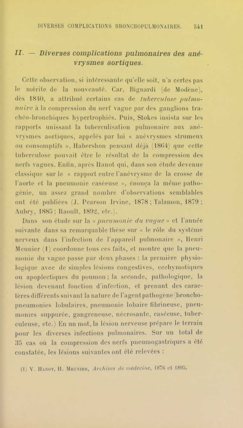 II- — Diverses complications pulmonaires des ané- vrysmes aortiques. Cette observation, si intéressante qu’elle soit, n'a certes pas le mérite de la nouveauté. Car, Bignardi (de Modène), dès 1840, a attribué certains cas de tuberculose pulmo- naire à la compression du nerf vague par des ganglions tra- chéo-bronchiques hypertrophiés. Puis, Stokes insista sur les rapports unissant la tuberculisation pulmonaire aux ané- vrysmes aortiques, appelés par lui « anévrysmes strumeux ou consomptifs ». Habersbon pensant déjà (1804) que cette tuberculose pouvait être le résultat de la compression des nerfs vagues. Enfin, après Ilanot qui, dans son élude devenue classique sur le « rapport entre l’anévrysme de la crosse de l'aorte et la pneumonie caséeuse », énonça la même patho- génie, un assez grand nombre d’observations semblables ont été publiées (J. Pearson Irvine, 1878 ; Talamon, 1879: Aubry, 188.'»; Raoull, 189-2, etc.). Dans son étude sur la « pneumonie du vague » cl l’année suivante dans sa remarquable thèse sur « le rôle du système nerveux dans l'infection de l'appareil pulmonaire », Henri Meunier I) coordonne tous ces faits, el montre <|ue la pneu- monie du vague passe par deux phases : la première physio- logique avec de simples lésions congestives, ccchymoliques ou apoplectiques du poumon; la seconde, pathologique, la lésion devenant fonction d’infection, et prenant des carac- tères différents suivant la nature de l’agent pathogène (broncho- pneumonies lobulaires, pneumonie lobaire fibrineuse, pneu- monies suppurée, gangreneuse, nécrosante, caséeuse, tuber- culeuse, etc.) En un mot, la lésion nerveuse prépare le terrain pour les diverses infections pulmonaires. Sur un total de 35 cas où la compression des nerfs pneumogastriques a été constatée, les lésions suivantes ont été relevées : (1) Y. II.vnot, II. Me LM Eli, Archives de médecine, 1ÎST (i et 1895.