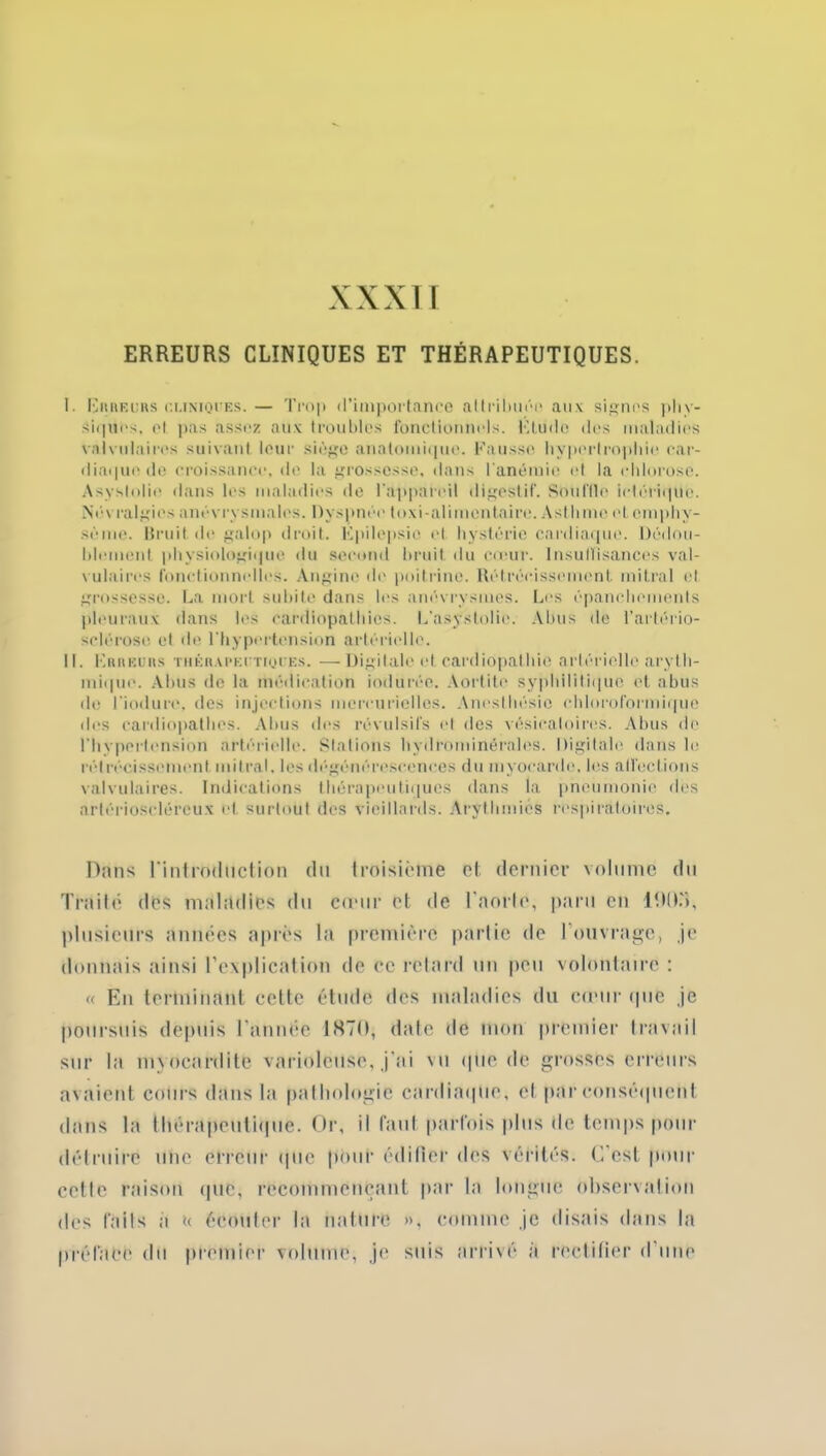 ERREURS CLINIQUES ET THÉRAPEUTIQUES. I. Erreurs ci.iniques. — Trop d'importance attribuée aux signes phy- siques. cl pas assez aux troubles fonctionnels. Etude des maladies valvulaires suivant leur siège anatomique. Fausse hypertrophie car- diaque de croissance, de la grossesse, dans l'anémie et la chlorose. Asyslolie dans les maladies de l’appareil digestif. Souille ielériqite. Névralgies anévrysmales. Dyspnée toxi-alimentaire. Asthme et emphy- sème. Bruit de galop droit. Fpilepsic el hystérie cardiaque. Dédou- blement physiologique du second bruit du cœur. Insuffisances val- vulaires fonctionnelles. Angine île poitrine. Rétrécissement mitral el grossesse. La mort subite dans les anévrysmes. Los épanchements pleuraux dans les cardiopathies. L’asystolie. Abus de l’artério- sclérose et de l'hypertension artérielle. IL Erreurs thérapeutiques. — Digitale et cardiopathie artérielle aryth- mique. Abus de la médication indurée. Aortite syphilitique et abus de l'iodure, des injections mercurielles. Anesthésie chloroformique des eardiopathes. Abus des révulsifs et des vésicatoires. Abus de l'hypertension artérielle. Stations hydrominérales. Digitale dans le rél récissement mitral, les dégénérescences du myocarde, les allée Lions valvulaires. Indications thérapeutiques dans la pneumonie des artérioseléreux et surtout des vieillards. Arythmies respiratoires. Dans l'introduction du troisième et dernier volume du Traité des maladies du cœur et de l'aorte, paru eu lfiO.'i, plusieurs années après la première partie de l’ouvrage, je donnais ainsi l’explication de ce retard un peu volontaire : « En terminant cette étude des maladies du cœur (pie je poursuis depuis l’année 1H70, date de mon premier travail sur la myocardite varioleuse, j’ai vu que de grosses erreurs avaient cours dans la pathologie cardiaque, et par conséquent dans la thérapeutique. Or, il faut parfois plus de temps pour détruire une erreur que pour édifier des vérités. C’est pour cette raison que, recommençant par la longue observation des faits a t< écouter la nature », comme je disais dans la préface du premier volume, je suis arrivé à rectifier d'une