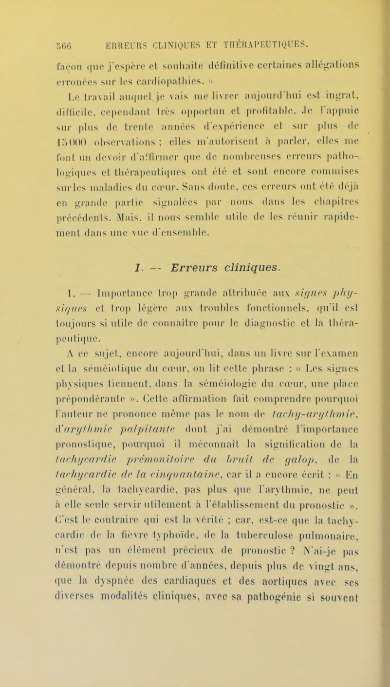 façon i|ne j’espère ot souhaite définitive certaines allégations erronées sur les cardiopathies. » Le travail auquel je vais me livrer aujourd'hui est ingrat, difficile, cependant très opportun et profitable, .le I appuie sur plus de trente années d’expérience et sur plus de Ir>000 observations; elles m’autorisent à parler, elles me font un devoir d'affirmer que de nombreuses erreurs patho- logiques et thérapeutiques ont été et sont encore commises sur les maladies du cœur. Sans doute, ces erreurs ont été déjà en grande partie signalées par nous dans les chapitres précédents. Mais, il nous semble utile de les réunir rapide- ment dans une \ue d'ensemble. I. — Erreurs cliniques. 1.— Importance trop grande attribuée aux signes phy- siques et trop légère aux troubles fonctionnels, qu'il est toujours si utile de connaître pour le diagnostic et la théra- peutique. A ce sujet, encore aujourd'hui, dans un livre sur l'examen et la séméiotique du cœur, on lit cette phrase ; « Les signes physiques tiennent, dans la séméiologie du cœur, une place prépondérante ». Cette affirmation fait comprendre pourquoi l'auteur ne prononce même pas le nom de tachy-aryt Innic, é'arytlnnie palpitante dont j'ai démontré l’importance pronostique, pourquoi il méconnaît la signification de la tachycardie prémonitoire du brait de galop, de la tachycardie de la cinquantaine, car il a encore écrit : « lin général, la tachycardie, pas plus que l'arythmie, ne peut à elle seule servir utilement à l'établissement du pronostic ». C’est le contraire qui est la vérité ; car, est-ce que la tachy- cardie de la fièvre txphoïde, de la tuberculose pulmonaire, n'est pas un élément précieux de pronostic ? N'ai-je pas démontré depuis nombre d'années, depuis plus de vingt ans, que la dyspnée des cardiaques et des aortiques avec ses diverses modalités cliniques, avec sa pathogénie si souvent