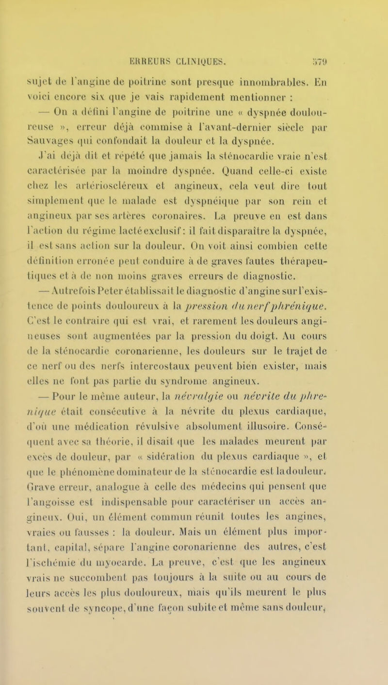 sujet de l'angine de poitrine sont presque innombrables, bu voici encore siv que je vais rapidement mentionner : - On a défini l'angine de poitrine une « dyspnée doulou- reuse », erreur déjà commise à l'avant-dernier siècle par Sauvages qui confondait la douleur et la dyspnée. .l'ai déjà dit et répété (pie jamais la sténocardie vraie n'est caractérisée par la moindre dyspnée. Quand celle-ci existe chez les artérioscléreux et angineux, cela veut dire tout simplement que le malade est dyspnéique par son rein et angineux par scs artères coronaires. La preuve en est dans l'action du régime lacté exclusif: il fait disparaître la dyspnée, il est sans action sur la douleur. On voit ainsi combien celle définition erronée peut conduire à de graves fautes thérapeu- tiques et à de non moins graves erreurs de diagnostic. — Autrefois Peter établissait le diagnostic d'angine suiTexis- tcnce de points douloureux à la pression du nerf phrénique* C'est le contraire qui est vrai, et rarement les douleurs angi- neuses sont augmentées par la pression du doigt. Au cours de la sténocardie coronarienne, les douleurs sur le trajet de ce nerf ou des nerfs intercostaux peuvent bien exister, mais elles ne font pas partie du syndrome angineux. — Pour le même auteur, la névralgie ou névrite du phré- nique était consécutive à la névrite du plexus cardiaque, d’où une médication révulsive absolument illusoire. Consé- quent avec sa théorie, il disait que les malades meurent par excès de douleur, par « sidération du plexus cardiaque », et que le phénomène dominateur de la sténocardie esl ladouleur. Grave erreur, analogue à celle des médecins qui pensent que l’angoisse est indispensable pour caractériser un accès an- gineux. Oui, un élément commun réunit toutes les angines, vraies ou fausses : la douleur. Mais un élément plus impor- tun!. capilal, sépare l'angine coronarienne des autres, c’est l'ischémie du myocarde. La preuve, c’est que les angineux vrais ne succombent pas toujours à la suite ou au cours de leurs accès les plus douloureux, mais qu’ils meurent le plus souvent de syncope, d'une façon subite et même sans douleur,