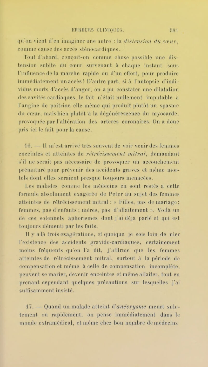 qu'on vient d'en imaginer une antre : la distension da rieur, comme cause tics accès sténocardiques. Tout d'abord, conçoit-on comme chose possible une dis- tension subite du cœur survenant à chaque instant sous l inlluence de la marche rapide ou d'un effort, pour produire immédiatement un accès! D'autre part, si à l'autopsie d'indi- vidus morts d’accès d'angor, on a pu constater une dilatation des cavités cardiaques, le fait n’était nullement imputable à l'angine de poitrine elle-même qui produit plutôt un spasme du cœur, mais bien plutôt à la dégénérescence du myocarde, provoquée par l'altération des artères coronaires. On a donc pris ici le fait pour la cause. H*. — Il m'est arrivé très souvent de voir venir des femmes enceintes et atteintes de rétrécissement mitral, demandant s'il ne serait pas nécessaire de provoquer un accouchement prématuré pour prévenir des accidents graves et même mor- tels dont elles seraient presque toujours menacées. Les malades comme les médecins en sont restes à celte formule absolument exagérée de Peter au sujet des femmes atteintes de rétrécissement mitral : « Filles, pas de mariage; femmes, pas d'enfants ; mères, pas d'allaitement ». Voilà un de ces solennels aphorismes dont j'ai déjà parlé et qui est. toujours démenti par les faits. Il y a là trois exagérations, et quoique je sois loin de nier l'existence des accidents gravido-eardiaques, certainement moins fréquents qu'on l'a dit, j'affirme que les femmes atteintes de rétrécissement mitral, surtout à la période de compensation et même à celle de compensation incomplète, peuvent se marier, devenir enceintes et même allaiter, tout en prenant cependant quelques précautions sur lesquelles j'ai suffisamment insisté. 17. — Quand un malade atteint d’anévrysme meurt subi- tement ou rapidement, on pense immédiatement dans le monde extramédical, et même chez bon nombre de médecins