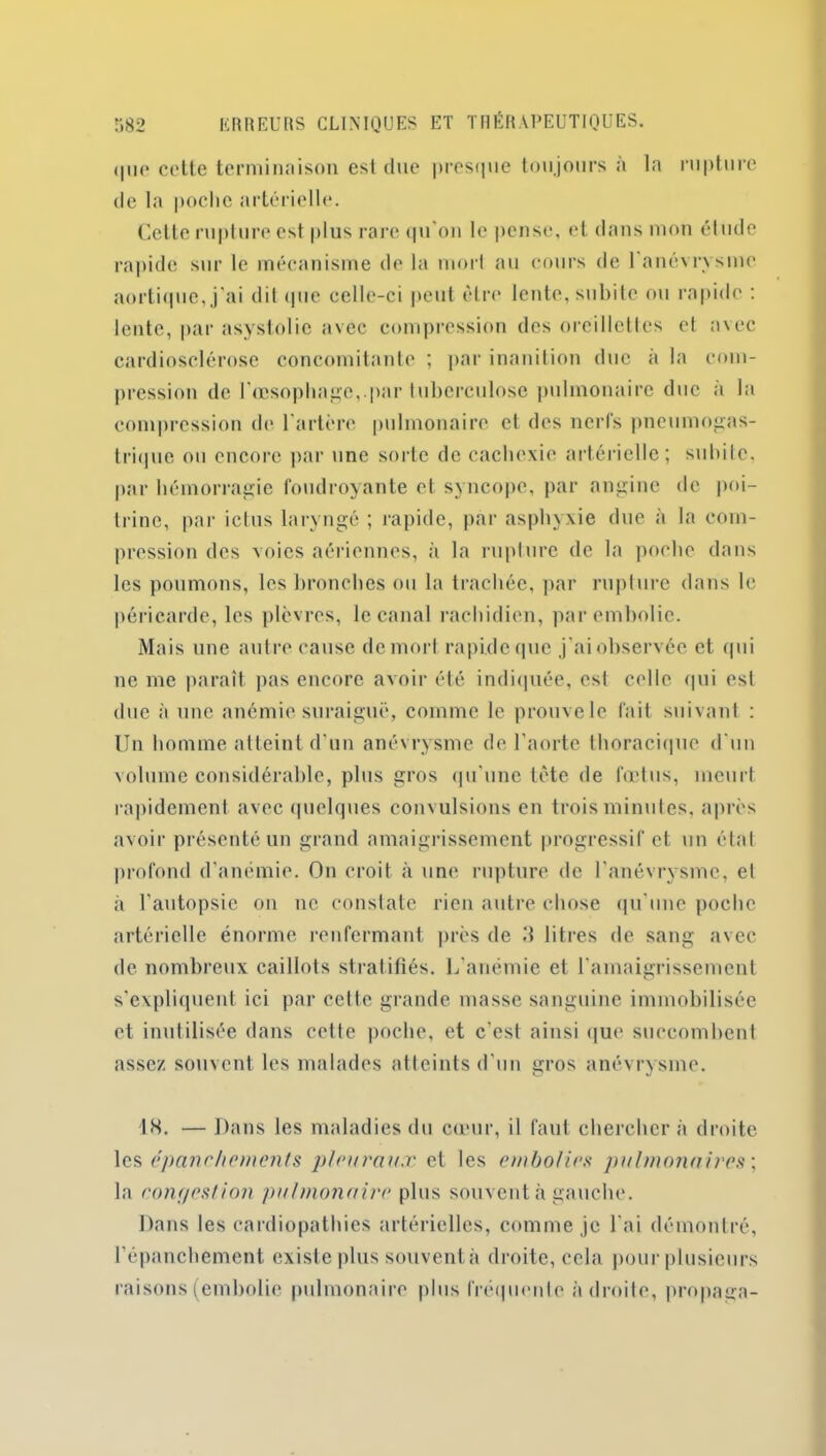 (|iie cotte terminaison est due presque toujours a la rupture de la |)oclic artérielle. Cette rupture est plus rare qu'on le pense, et dans mon étude rapide sur le mécanisme de la mort au cours de 1 anévrysme aortique, j’ai dit que celle-ci peut être lente, subite ou rapide : lente, par asystolie avec compression des oreillettes et avec cardiosclérose concomitante ; par inanition duc à la com- pression de l’œsophage,.par tuberculose pulmonaire duc a la compression de l’artère pulmonaire et des nerfs pneumogas- trique ou encore par une sorte de cachexie artérielle; subite, par hémorragie foudroyante et syncope, par angine de poi- trine, par ictus laryngé ; rapide, par asphyxie due à la com- pression des voies aériennes, à la rupture de la poche dans les poumons, les bronches ou la trachée, par rupture dans le péricarde, les plèvres, le canal rachidien, par embolie. Mais une autre cause de mort rapide que j'ai observée et qui ne me paraît pas encore avoir été indiquée, est celle qui est due à une anémie suraiguë, comme le prouve le fait suivant : Un homme atteint d'un anévrysme de l’aorte thoracique d'un volume considérable, plus gros qu'une tête de fœtus, meurt rapidement avec quelques convulsions en trois minutes, après avoir présenté un grand amaigrissement progressif et un état profond d’anémie. On croit à une rupture de l'anévrysme, et à l’autopsie on ne constate rien autre chose qu'une poche artérielle énorme renfermant près de 3 litres de sang avec de nombreux caillots stratifiés. L’anémie et l’amaigrissement s'expliquent ici par cette grande masse sanguine immobilisée et inutilisée dans cette poche, et c’est ainsi que succombent assez souvent les malades atteints d'un gros anévrysme. 18. — Dans les maladies du cœur, il faut cherchera droite les épanchements pleuraux et les embolie.s* pulmonaires ; la conr/es/ion pulmonaire plus souvent à gauche. Dans les cardiopathies artérielles, comme je l'ai démontré, l'épanchement existe plus souventà droite, cela pour plusieurs raisons (embolie pulmonaire plus fréquente adroite, propaga-