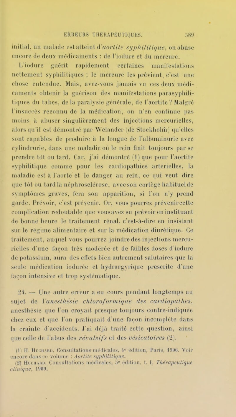 initial, un malade est atteint A'aortite syphilitique, on abuse encore de deux médicaments : de l’iodure et du mercure. L’iodure guérit rapidement certaines manifestations nettement syphilitiques; le mercure les prévient, c’est une chose entendue. Mais, avez-vous jamais vu ces deux médi- caments obtenir la guérison des manifestations parasypbili- tiques du tabes, de la paralysie générale, de l’aortite? Malgré l'insuccès reconnu de la médication, on n'en continue pas moins à abuser singulièrement des injections mercurielles, alors qu'il est démontré par AYelandcr (de Stockholm) qu’elles sont capables de produire à la longue de l’albuminurie avec eylindrurie, dans une maladie où le rein finit toujours par se prendre tôt ou tard. Car, j'ai démontré (l)que pour l'aortite syphilitique comme pour les cardiopathies artérielles, la maladie esl à l'aorte et le danger au rein, ce qui veut dire <1 ue tôt ou lard la néphrosclérose, avecson cortège habituel de symptômes graves, fera son apparition, si l'on n’y prend garde. Prévoir, c'est prévenir. Or, vous pourrez prévenircette complication redoutable que vousavez su prévoir en instituant de bonne heure le traitement rénal, c’est-à-dire en insistant sur le régime alimentaire et sur la médication diurétique. Ce traitement, auquel vous pourrez joindre des injections mercu- rielles d'une façon très modérée et de faibles doses d'iodure de potassium, aura des etl’ets bien autrement salutaires que la seule médication indurée et hydrargyrique prescrite d'une façon intensive et trop systématique. 24. — Une autre erreur a eu cours pendant longtemps au sujet de l'anesthésie chloroformique îles cardiopalhcs, anesthésie que l'on croyait presque toujours contre-indiquée chez eux et que l’on pratiquait d’une façon incomplète dans la crainte d'accidents. ,J'ai déjà traité cette question, ainsi que celle de l'abus des reculs ifs et des vésicatoires (2). (ii II. 11cchMU). Consultations médicales, 4e édition, Paris, 1900. Voir encore dans ce volume : Aortite syphilitique. (2) Hcchahd, Consultations médicales, b''- édition, I. 1. Thérapeutique clinique, 1909,