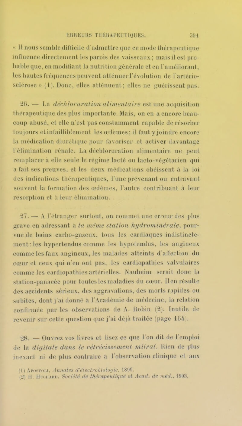 Kit H EU HS THEKAPEUTiqUES. U91 « Il nous semble difficile d'admettre que ce mode thérapeutique influence directement les parois des vaisseaux ; mais il est pro- bable que, en modifiant la nutrition générale et en l'améliorant, les hautes fréquences peuvent atténuer l’évolution de l’artério- sclérose » (l). Donc, elles atténuent; elles ne guérissent pas. 2(L — La déchloruration alimentaire est une acquisition thérapeutique des plus importante. Mais, on en a encore beau- coup abusé, et elle n'est pas constamment capable de résorber toujours et infailliblement les œdèmes ; il faut yjoindre encore la médication diurétique pour favoriser et activer davantage l'élimination rénale. La déchloruration alimentaire ne peut remplacera elle seule le régime lacté ou lacto-végélarien qui a fait ses preuves, et les deux médications obéissent à la loi des indications thérapeutiques, l'une prévenant ou entravant souvent la formation des œdèmes, l'autre contribuant à leur résorption et à leur élimination. 27. — A l’étranger surtout, on commet une erreur des plus grave en adressant a la nul me station hydrominérale, pour- vue de bains carbo-gazeu.x, tous les cardiaques indistincte- ment: les hypertendus comme les hypotendus, les angineux comme les faux angineux, les malades atteints d'affection du cœur et ceux qui n'en ont pas, les cardiopathies valvulaires comme les cardiopathies artérielles. Nauheim serait donc la station-panacée pour toutes les maladies du cœur. lien résulte des accidents sérieux, des aggravations, des morls rapides ou subites, dont j'ai donné à l’Académie de médecine, Ja relation confirmée par les observations de A. ltobin (2). Inutile de revenir sur cette question que j’ai déjà traitée (page 1(H). otf. — Ouvrez vos livres et lisez ce <|ue l'on dit de l’emploi de la digitale dans le rétrécissement mitral, bien de plus inexact ni de plus contraire à l'observation clinique et aux (1) Apostou, I anales d’électrobiologie. I 899. (2) il. UrciiAïui. Société de thérapeutique ut Acad, de rnèd., 1903.