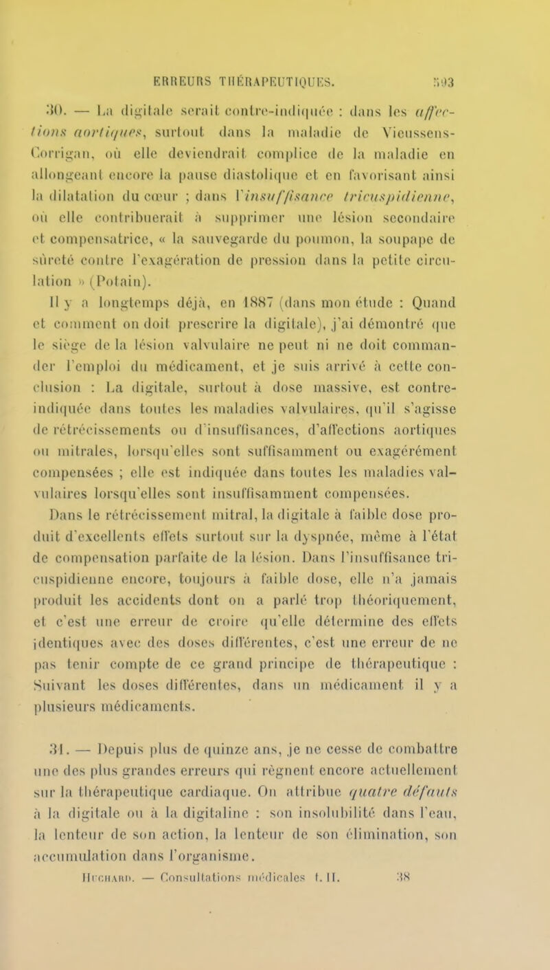 E R R EU RS TUERA PEUT IQUES. R 03 30. — La digitale serait contre-indiquée : dans les affec- tions aortiques, surtout dans la maladie de Vieussens- Oorrigan, où elle deviendrait complice de la maladie en allongeant encore la pause diastolique et en favorisant ainsi la dilatation du cœur ; dans Yinsuffisanne Iricuspidicnne, où elle contribuerait à supprimer une lésion secondaire et compensatrice, « la sauvegarde du poumon, la soupape de sûreté contre l'exagération de pression dans la petite circu- lation » (Potain). 11 y a longtemps déjà, en 1 «SS7 (dans mon étude : Quand et comment on doit prescrire la digitale), j’ai démontré que le siège de la lésion valvulaire ne peut ni ne doit comman- der l’emploi du médicament, et je suis arrivé à cette con- clusion : La digitale, surtout à dose massive, est contre- indiquée dans toutes les maladies valvulaires, qu'il s’agisse de rétrécissements ou d'insuffisances, d'affections aortiques ou mitrales, lorsqu’elles sont suffisamment ou exagérément compensées ; elle est indiquée dans toutes les maladies val- vulaires lorsqu’elles sont insuffisamment compensées. Dans le rétrécissement mitral, la digitale à faible dose pro- duit d’excellents effets surtout sur la dyspnée, même à l’état de compensation parfaite de la lésion. Dans l’insuffisance tri- cuspidienne encore, toujours à faible dose, elle n’a jamais produit les accidents dont on a parlé trop théoriquement, et c'est une erreur de croire qu’elle détermine des effets identiques avec des doses différentes, c’est une erreur de ne pas tenir compte de ce grand principe de thérapeutique : Suivant les doses différentes, dans un médicament il y a plusieurs médicaments. 31. — Depuis plus de quinze ans, je ne cesse de combattre une des plus grandes erreurs qui régnent encore actuellement sur la thérapeutique cardiaque. On attribue quatre défauts à la digitale ou à la digitaline : son insolubilité dans l’eau, la lenteur de son action, la lenteur de son élimination, son accumulation dans l’organisme.