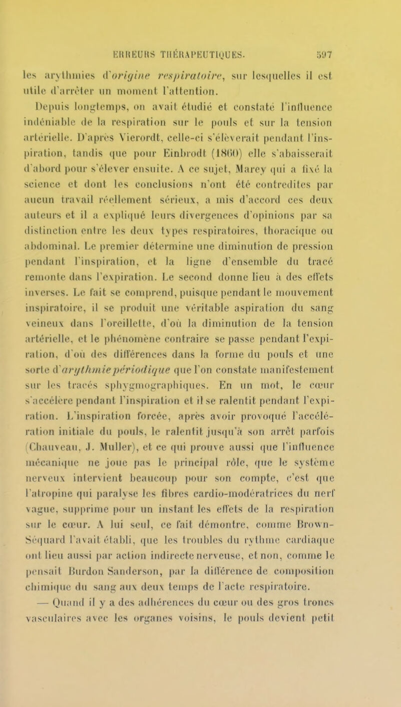 les arythmies A'origine respiratoire, sur lesquelles il est utile d'arrêter un moment l’attention. Depuis longtemps, ou avait étudié et constaté l'influence indéniable de la respiration sur le pouls et sur la tension artérielle. D'après Yierordt, celle-ci s’élèverait pendant l’ins- piration, tandis (pie pour Einbrodt (18(10) elle s'abaisserait d’abord pour s’élever ensuite. A ce sujet, Marey qui a fixé la seicnce et dont les conclusions n'ont été contredites par aucun travail réellement sérieux, a mis d’accord ces deux auteurs et il a expliqué leurs divergences d’opinions par sa distinction entre les deux types respiratoires, thoracique ou abdominal. Le premier détermine une diminution de pression pendant l’inspiration, et la ligne d’ensemble du tracé remonte dans l'expiration. Le second donne lieu à des effets inverses. Le fait se comprend, puisque pendant le mouvement inspiratoire, il se produit une véritable aspiration du sang veineux dans l’oreillette, d’où la diminution de la tension artérielle, et le phénomène contraire se passe pendant l’expi- ration, d’où des différences dans la forme du pouls et une sorte d ' arythmie périodique que l’on constate manifestement sur les tracés sphygmographiques. En un mot, le cœur s'accélère pendant l’inspiration et il se ralentit pendant l’expi- ration. L’inspiration forcée, après avoir provoqué l’accélé- ration initiale du pouls, le ralentit jusqu’à son arrêt parfois (Chauveau, J. Muller), et ce qui prouve aussi que l’influence mécanique ne joue pas le principal rôle, que le système nerveux intervient beaucoup pour son compte, c’est que l’atropine qui paralyse les fibres cardio-modératrices du nerf vague, supprime pour un instant les effets de la respiration sur le cœur. A lui seul, ce fait démontre, comme Brown- Séquard l’avait établi, (pie les troubles du rythme cardiaque ont lieu aussi par action indirecte nerveuse, et non, comme le pensait Burdon Sanderson, par la différence de composition chimique du sang aux deux temps de l’acte respiratoire. — Quand il y a des adhérences du cœur ou des gros troncs vasculaires avec les organes voisins, le pouls devient petil