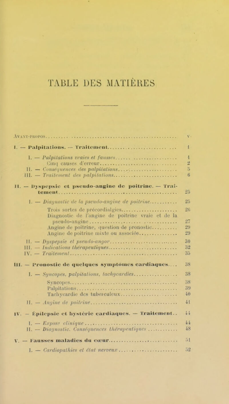 TABLE DES MATIERES Avant-pkopos I. — Palpitations. — Traitement 1 I. — Palpitations vraies et fausses 1 Cin<[ causes d'erreur 2 II. — Conséquences des palpitations b 111. — Traitement des palpitations 6 II. — Dyspepsie et pseudo-angine «le poitrine. — Trai- tement 2o I. — Diagnostic de la pseudo-angine de poitrine Trois sortes de précordialgics Diagnostic de l’angine de poitrine vraie et de la pseudo-angine Angine de poitrine, question de pronostic Angine de poitrine mixte ou associée 11. — Dgspepsie et pseudo-angor III. — Indications thérapeutiques IV. — T rudement 20 20 2/ 21) 29 30 32 3a III. — Pronostic «le quelques sympt«>incs cardiaques.... I. — Syncopes, palpitations, tachycardies .. Syncopes Palpitations Tachycardie des tuberculeux II. — Angine de poitrine IV. — Kpilcpsic et hystérie cardia«iucs. — Traitement.. I. — Expose clinique II. — Diagnostic. Conséquences thérapeutiques V. — Fausses malatlies «lu cœur I. — Cardiopathies et étal nerveux 38 38 38 39 40 41 44 44 48 :>i