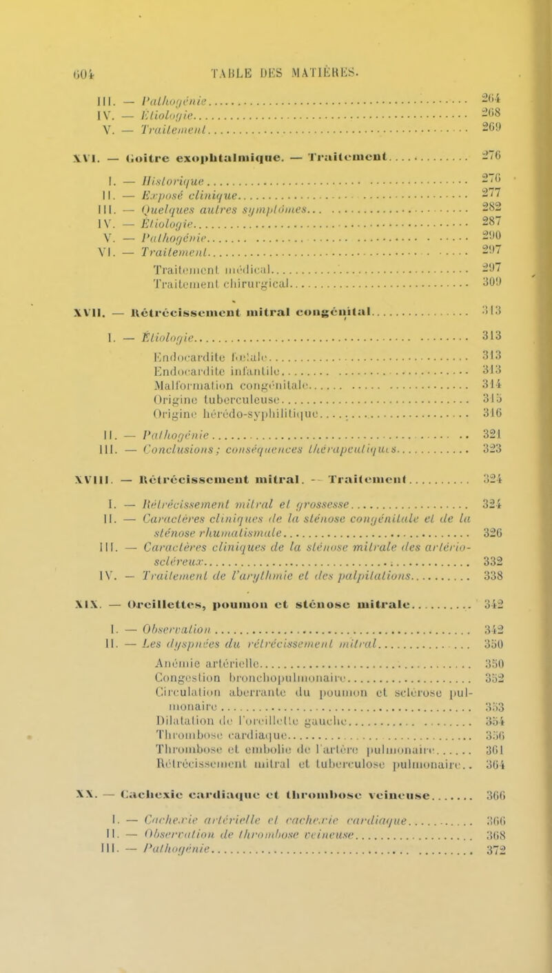 IV. — Etiologie... V. — Traitement TAULE UES M ATI EUES. 264 268 269 OOt Wi. — Goitre exophtalmique. — Traitement 276 I. — Historique II. — Exposé clinique III. — Quelques autres symptômes, IV. — Étiologie V. — Palhogénie VI. — Traitement Traitement médical Traitement chirurgical... 270 277 282 287 290 297 297 309 XVII. — Rétrécissement mitral congénital 313 I. — Étiologie 313 Endocardite fœtale 313 Endocardite infantile 313 Malformation congénitale 314 Origine tuberculeuse 31b Origine hérédo-syphilitique. 316 II. — Palhogénie 321 111. — Conclusions ; conséquences l/icrapculiquis 323 XVIII. — Rétrécissement mitral. - Traitement 324 1. — Rétrécissement mitral et grossesse 324 II. — Caractères cliniques de la sténose congénitale cl de la sténose rhumatismale 326 III. — Caractères cliniques de la sténose mitrale des artério- scléreux 332 IV. — Traitement de l’arythmie et des palpitations 338 XIX. — Oreillettes, poumon et sténose mitrale 342 I. — Obserealion II. — Les dyspnées du rétrécissement mitral Anémie artérielle Congestion bronchopulmonaire Circulation aberrante «lu poumon et sclérose pul- monaire Dilatation de l'oroillollo gauche Thrombose cardiaque Thrombose et embolie de l’artère pulmonaire Rétrécissement mitral et tuberculose pulmonaire.. 342 3b0 350 353 354 356 361 364 XX. — Cachexie cardiaque et thrombose veineuse 366 I. — Cache.rie artérielle et rache.rie cardiaque 366 II. — Obsécration de thrombose veineuse 368 111. — Pathogénie 372