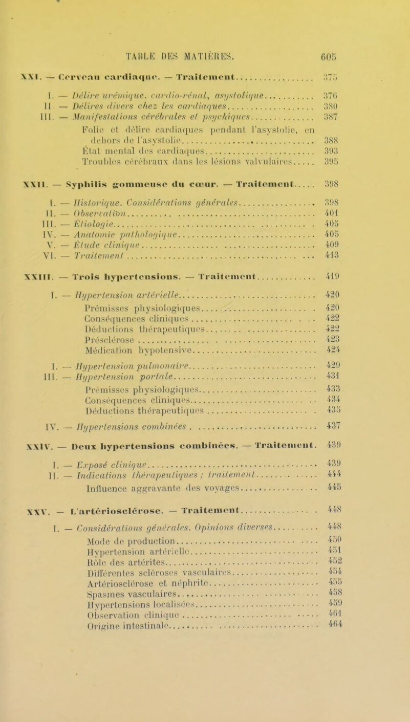 XXI. — Cerveau cardiaque. — Traitement 575 I. — Délire urémique, cardio-rénal, asys folique 376 Il — Délires divers chez les cardiaques 380 III. — Manifestations cérébrales et psychiques 387 Folio et délire cardiaques pendant l’asystolio, en dehors de l'asyslolie 388 Etat montai des cardiaques 393 Troubles cérébraux dans les lésions valvulaires 395 XXII — Syphilis gommeuse du cœur. —Traitement 398 T. — Historique. Considérations générales 398 II. — Observation 401 III. — Etiologie 40a IV. — Anatomie pathologique 405 V. — Etude clinique 409 VI. — Traitement ... 413 XXIII. — Trois hypertensions. — Traitement 419 I. — Hypertension artérielle Prémisses physiologiques. Conséquences cliniques ... Déductions thérapeutiques Présclérose Médication hypotensive... I. — Hypertension pulmonaire.... III. — Hypertension portale Prémisses physiologiques.. Conséquences cliniques— Déductions thérapeutiques IV. — Hypertensions combinées . .. 420 420 422 422 423 424 429 431 433 434 43a 437 XXIV. — Peux hypertensions combinées. — Traitement. 439 I. — Exposé clinique 439 ||. — Indications thérapeutiques ; traitement 444 Influence aggravante des voyages 445 XXV. — L'artériosclérose. — Traitement 448 ]. — Considérations générales. Opinions diverses Mode de production 11ypertension artérielle Rôle des artérites Différentes scléroses vasculaires Artériosclérose et néphrite Spasmes vasculaires Hypertensions localisées Observation clinique Origine intestinale 448 450 451 452 454 455 458 459 401 404