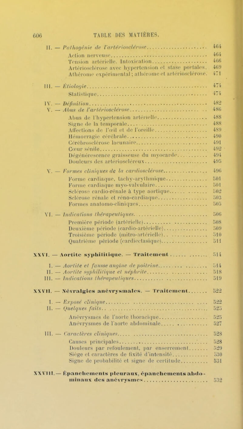 II. — Palhogénie de l’artériosclérose 464 Action nerveuse 464 Tension artérielle. Intoxication 466 Artériosclérose avec hypertension cl stase portâtes. 469 Athéroine expérimental ; alhérome et artériosclérose. 471 III. — Étiologie Statistique IV. — Définition V. — Abus (le l’artériosclérose Abus de l'hypertension artérielle Signe de la temporale Affections de l’œil et de l’oreille Hémorragie cérébrale Cérébrosclérose lacu naire Cœur sénile Dégénérescence graisseuse du myocarde Douleurs des artériosclércux 474 482 486 488 488 489 490 491 492 494 495 Y. — Formes cliniques de la cardiosclérose 496 Forme cardiaque, tachy-aryllmiique 501 Forme cardiaque luyo-valvulaire 501 Sclérose cardio-rénale à type aortique.. 502 Sclérose rénale et réno-cardiaque 503 Formes anatomo-cliniques 505 VI. — Indications thérapeutiques. 506 Première période (artérielle) 508 Deuxième période (cardio-artérielle) 509 Troisième période (mitro-arférielle) 510 Quatrième période (cardiectasique) 511 XXVI. — Aortite syphilitique. — Traitement 514 I. — Aortite et fausse angine de poitrine 514 II. — Aortite syphilitique et néphrite .... 518 III. — Indications thérapeutiques 519 XXVII. — Névralgies anévrysmales. — Traitement 522 I. — Exposé clinique 522 II. — Quelques faits 525 Anévrysmes de l’aorte thoracique 525 Anévrysmes de l'aorte abdominale 527 III. — Caractères cliniques 528 Causes principales ' 528 Douleurs par refoulement, par enserremcnl 529 Siège et caractères de fixité d’intensité 530 Signe de probabilité et signe de certitude 531 XX VI 11. — Epanchements pleuraux, épanchements abdo- minaux des anévrysmes' 532