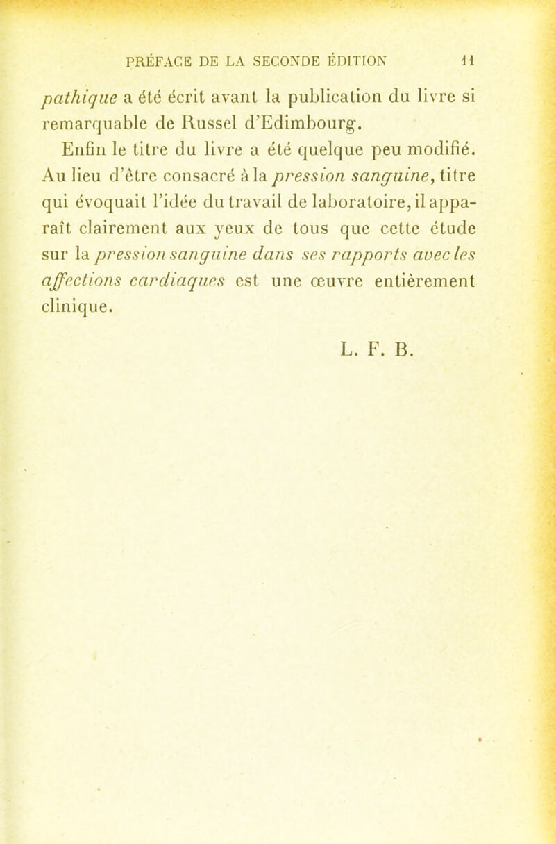 pathiqiie a été écrit avant la publication du livre si remarquable de Russel d'Edimbourg-. Enfin le titre du livre a été quelque peu modifié. Au lieu d'être consacré à la pression sanguine, titre qui évoquait l'idée du travail de laboratoire, il appa- raît clairement aux yeux de tous que cette étude sur la pression sanguine dans ses rapports avec les affections cardiaques est une œuvre entièrement clinique.