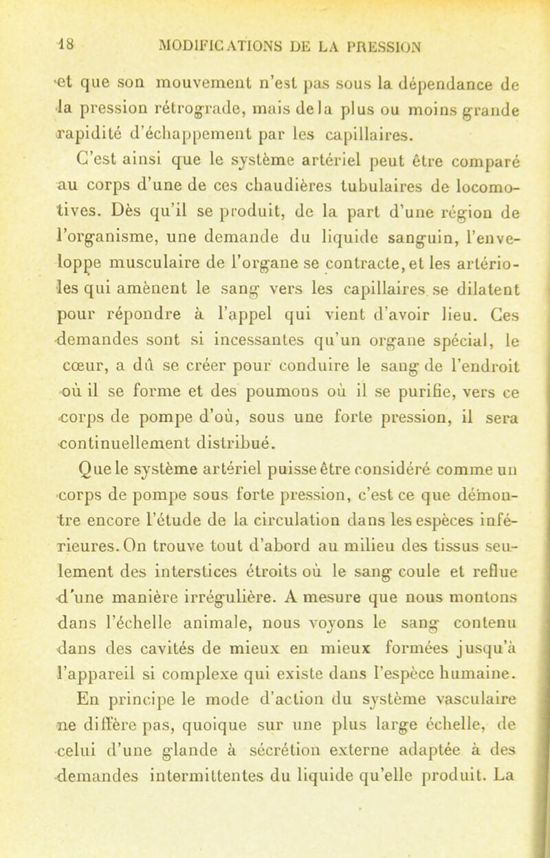 •et que son mouvement n'est pas sous la dépendance de •la pression rétrog-iude, mais delà plus ou moins grande rapidité d'échappement par les capillaires. C'est ainsi que le système artériel peut être comparé au corps d'une de ces chaudières tubulaires de locomo- tives. Dès qu'il se produit, de la part d'une région de l'org-anisme, une demande du liquide sanguin, l'enve- loppe musculaire de l'organe se contracte, et les artério- ■les qui amènent le sang vers les capillaires se dilatent pour répondre à l'appel qui vient d'avoir lieu. Ces demandes sont si incessantes qu'un organe spécial, le cœur, a dû se créer pour conduire le sang de l'endroit où il se forme et des poumons où il se purifie, vers ce corps de pompe d'où, sous une forte pression, il sera continuellement distribué. Que le système artériel puisse être considéré comme un corps de pompe sous forte pression, c'est ce que démon- tre encore l'étude de la circulation dans les espèces infé- rieures. On trouve tout d'abord au milieu des tissus seu- lement des interstices étroits où le sang coule et reflue ■d'une manière irrégulière. A mesure que nous montons dans l'échelle animale, nous voyons le sang contenu dans des cavités de mieux en mieux formées jusqu'à l'appareil si complexe qui existe dans l'espèce humaine. En principe le mode d'action du système vasculaire •ne diffère pas, quoique sur une plus large échelle, de celui d'une glande à sécrétion externe adaptée à des •demandes intermittentes du liquide qu'elle produit. La