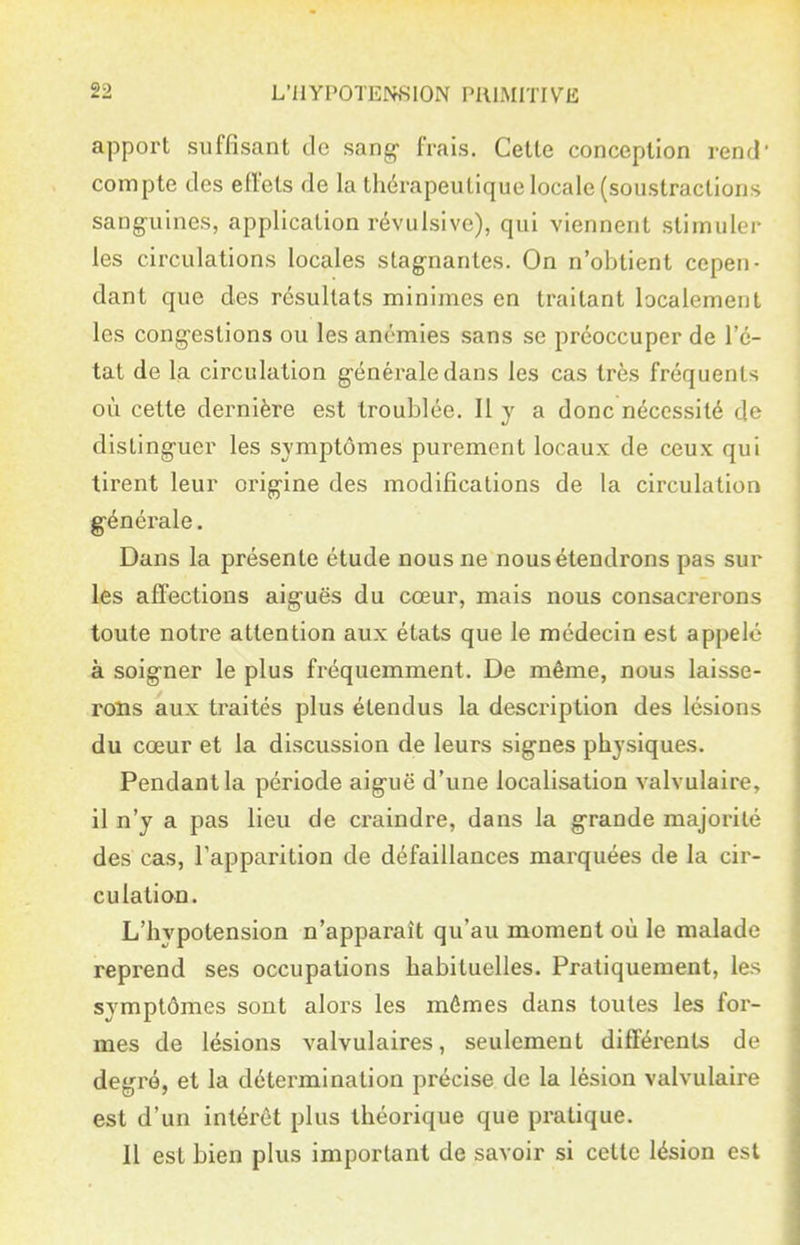 apport suffisant de sang- frais. Cette conception rend' compte des efl'ets de la thérapeutique locale (soustractions sang-uines, application révulsive), qui viennent stimuler les circulations locales stag-nantes. On n'obtient cepen- dant que des résultats minimes en traitant localement les cong-estions ou les anémies sans se préoccuper de l'é- tat de lia circulation g-énéraledans les cas très fréquents où cette dernière est troublée. Il y a donc nécessité de distinguer les symptômes purement locaux de ceux qui tirent leur orig-ine des modifications de la circulation générale. Dans la présente étude nous ne nous étendrons pas sur les affections aig-uës du cœur, mais nous consacrerons toute notre attention aux états que le médecin est appelé à soig-ner le plus fréquemment. De même, nous laisse- rons aux traités plus étendus la description des lésions du coeur et la discussion de leurs signes physiques. Pendant la période aiguë d'une localisation valvulaire, il n'y a pas lieu de craindre, dans la grande majorité des cas, l'apparition de défaillances marquées de la cii^- culation. L'hypotension n'apparaît qu'au moment où le malade reprend ses occupations habituelles. Pratiquement, les symptômes sont alors les mômes dans toutes les for- mes de lésions valvulaires, seulement différents de degré, et la détermination précise de la lésion valvulaire est d'un intérêt plus théorique que pratique. Il est bien plus important de savoir si cette lésion est