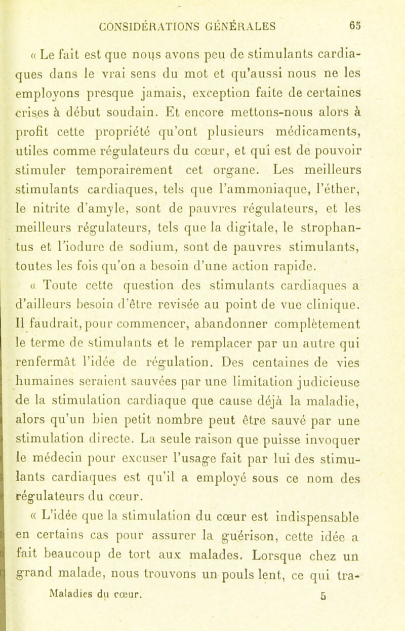 « Le fait est que nous avons peu de stimulants cardia- ques dans le vrai sens du mot et qu'aussi nous ne les employons presque jamais, exception faite de certaines crises à début soudain. Et encore mettons-nous alors à profit cette propriété qu'ont plusieurs médicaments, utiles comme régulateurs du cœur, et qui est de pouvoir stimuler temporairement cet org-ane. Les meilleurs stimulants cardiaques, tels que l'ammoniaque, l'éther, le nitrite d'amjle, sont de pauvres régulateurs, et les meilleurs régulateurs, tels que la digitale, le strophan- tus et l'iodurc de sodium, sont de pauvres stimulants, toutes les fois qu'on a besoin d'une action rapide. « Toute cette question des stimulants cardiaques a d'ailleurs besoin d'être revisée au point de vue clinique. Il faudrait, pour commencer, abandonner complètement le terme de stimulants et le remplacer par un autre qui renfermât l'idée de régulation. Des centaines de vies humaines seraient sauvées par une limitation judicieuse de la stimulation cardiaque que cause déjà la maladie, alors qu'un bien petit nombre peut être sauvé par une stimulation directe. La seule raison que puisse invoquer le médecin pour excuser l'usage fait par lui des stimu- lants cardiaques est qu'il a employé sous ce nom des régulateurs du cœur. « L'idée que la stimulation du cœur est indispensable en certains cas pour assurer la guérison, cette idée a fait beaucoup de tort aux malades. Lorsque chez un grand malade, nous trouvons un pouls lent, ce qui tra- Maladies du cœur. 5