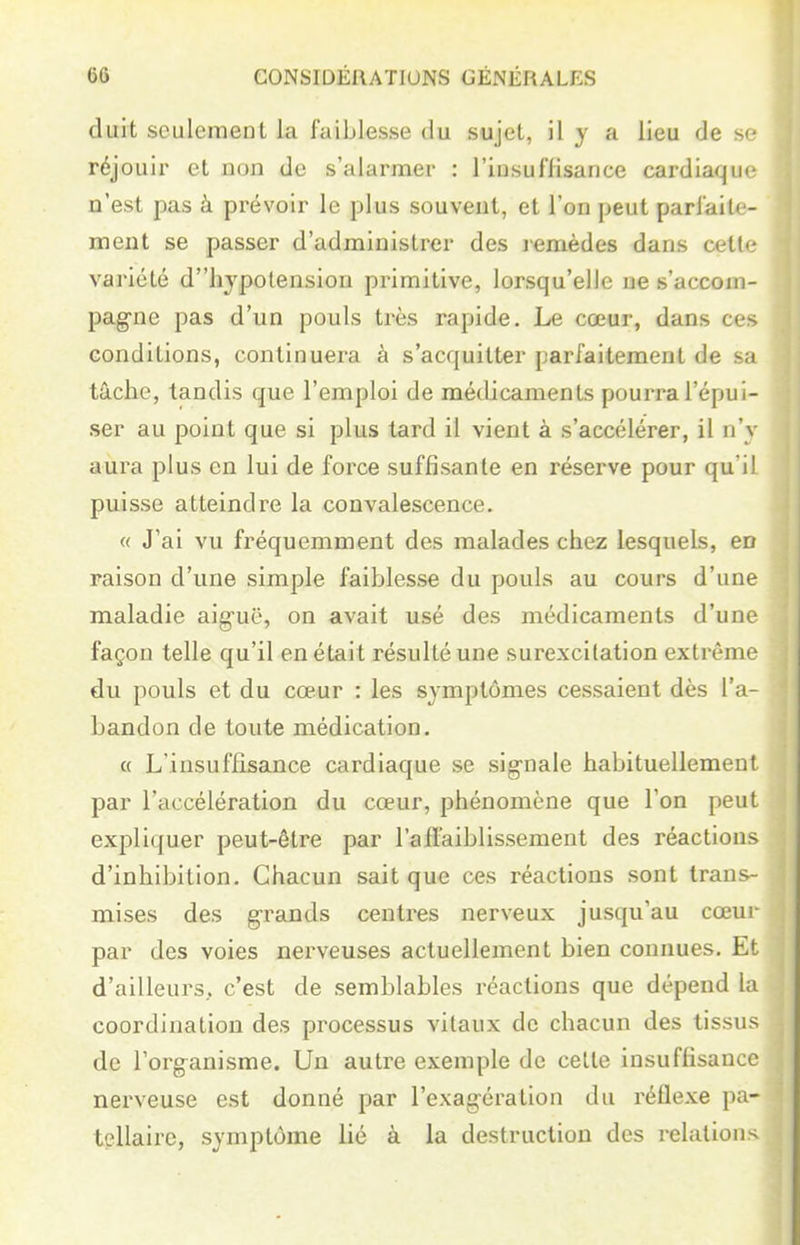 duit seulement la faiblesse du sujet, il y a lieu de se réjouir et non de s'alarmer : l'insuffisance cardiaque n'est pas à prévoir le plus souvent, et l'on peut parfaite- ment se passer d'administrer des lemèdes dans œlU- variété dhypotension primitive, lorsqu'elle ne s'accom- pag-ne pas d'un pouls très rapide. Le cœur, dans ces conditions, continuera à s'acquitter parfaitement de sa tâche, tandis que l'emploi de métlicaments pourra l'épui- ser au point que si plus tard il vient à s'accélérer, il n'y aura plus en lui de force suffisante en réserve pour qu'il puisse atteindre la convalescence. « J'ai vu fréquemment des malades chez lesquels, en raison d'une simple faiblesse du pouls au cours d'une maladie aig-uë, on avait usé des médicaments d'une façon telle qu'il en était résulté une surexcilation extrême du pouls et du cœur : les symptômes cessaient dès l'a- bandon de toute médication. « L'insuffisance cardiaque se sig-nale habituellement par l'accélération du cœur, phénomène que l'on peut expliquer peut-être par l'aflaiblissement des réactions d'inhibition. Chacun sait que ces réactions sont trans- mises des grands centres nerveux jusqu'au cœui- par des voies nerveuses actuellement bien connues. Et d'ailleurs, c'est de semblables réactions que dépend la coordination des processus vitaux de chacun des tissus de l'organisme. Un autre exemple de cette insuffisance nerveuse est donné par l'exagération du réflexe pa- tellaire, symptôme lié à la destruction des relations