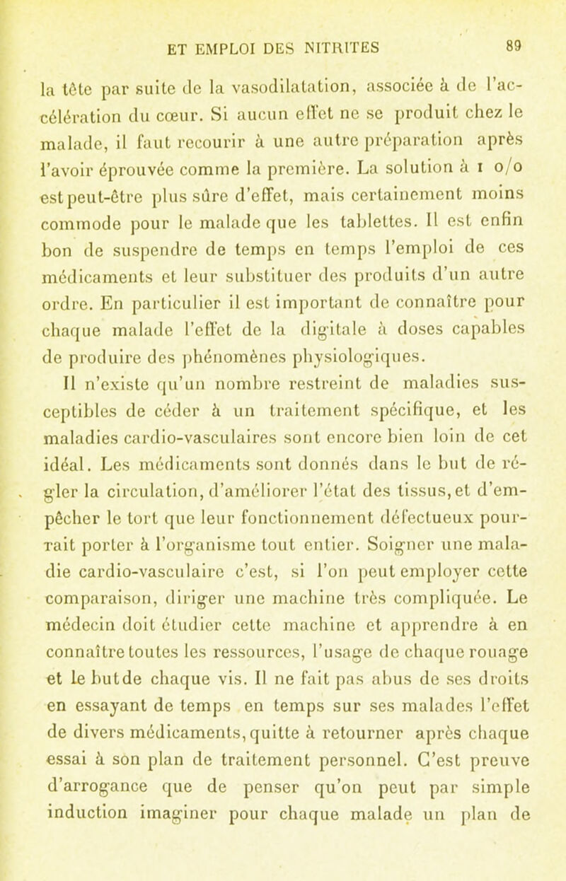 la tôte par suite de la vasodilalation, associée à de l'ac- célération du cœur. Si aucun effet ne se produit chez le malade, il faut recourir à une autre préparation après l'avoir éprouvée comme la première. La solution à i o/o est peut-être plus sûre d'effet, mais certainement moins commode pour le malade que les tablettes. Il est enfin bon de suspendre de temps en temps l'emploi de ces médicaments et leur substituer des produits d'un autre ordre. En particulier il est important de connaître pour chaque malade l'effet de la digitale à doses capables de produire des phénomènes physiolog^iques. Il n'existe qu'un nombre restreint de maladies sus- ceptibles de céder à un traitement spécifique, et les maladies cardio-vasculaires sont encore bien loin de cet idéal. Les médicaments .sont donnés dans le but de ré- gler la circulation, d'améliorer l'état des tissus, et d'em- pêcher le tort que leur fonctionnement défectueux pour- rait porter à l'organisme tout entier. Soigner une mala- die cardio-vasculaire c'est, si l'on peut employer cette comparaison, diriger une machine très compliquée. Le médecin doit étudier celte machine et apprendre à en connaître toutes les ressources, l'usage de chaque rouage et le butde chaque vis. Il ne fait pas abus de .ses droits en essayant de temps en temps sur ses malades l'effet de divers médicaments, quitte à retourner après chaque essai à son plan de traitement personnel. C'est preuve d'arrogance que de penser qu'on peut par simple induction imaginer pour chaque malade un plan de