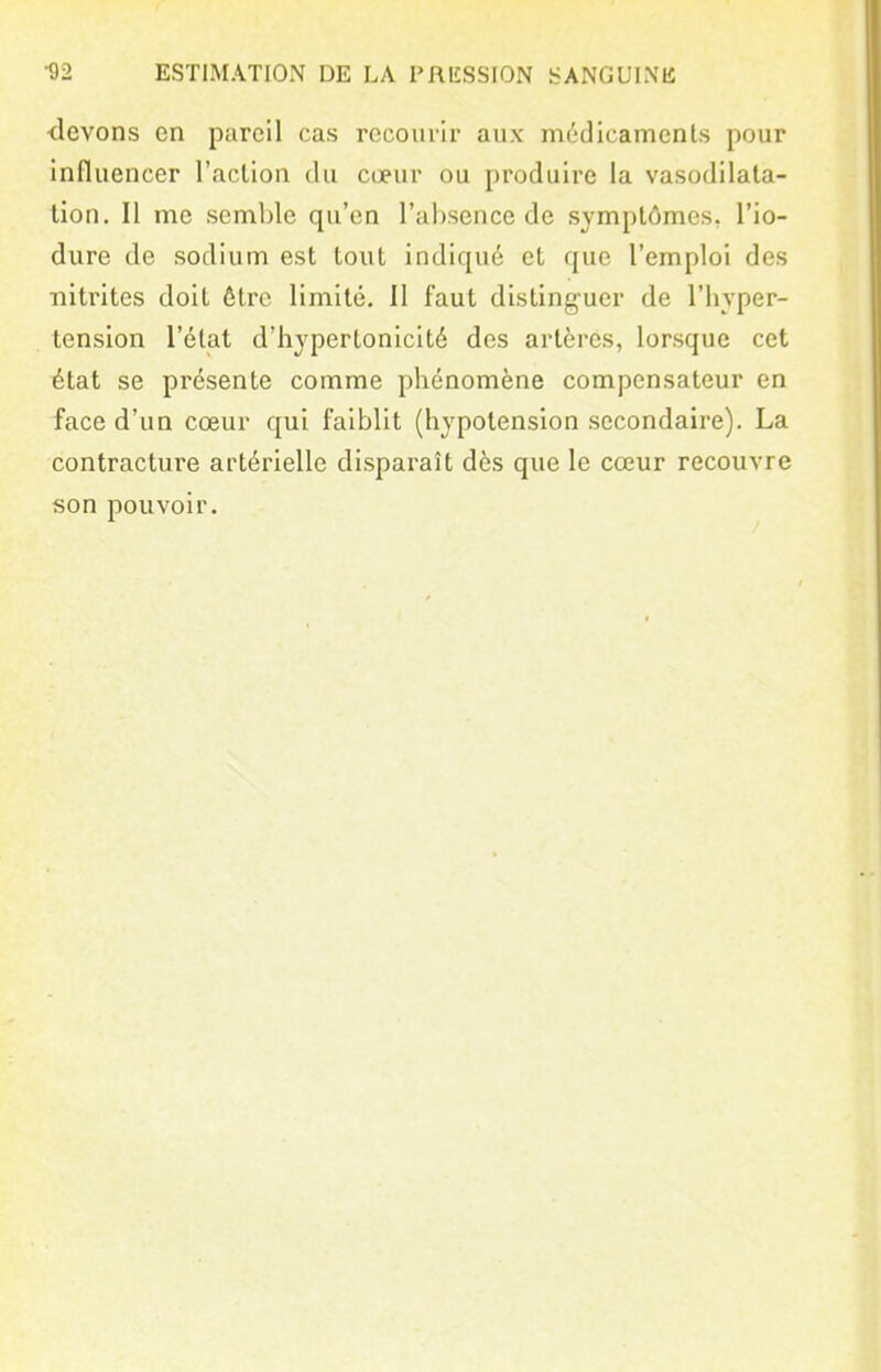 •devons en pareil cas recourir aux mddicamenls pour influencer l'aclion du cœur ou produire la vasodilata- tion. Il me semble qu'en l'absence de symptômes, l'io- dure de sodium est tout indiqué et que l'emploi des nitrites doit être limité. Il faut distinguer de l'hyper- tension l'état d'hypertonicité des artères, lorsque cet état se présente comme phénomène compensateur en face d'un cœur qui faiblit (hypotension secondaire). La contractui'e artérielle disparaît dès que le cœur recouvre son pouvoir.