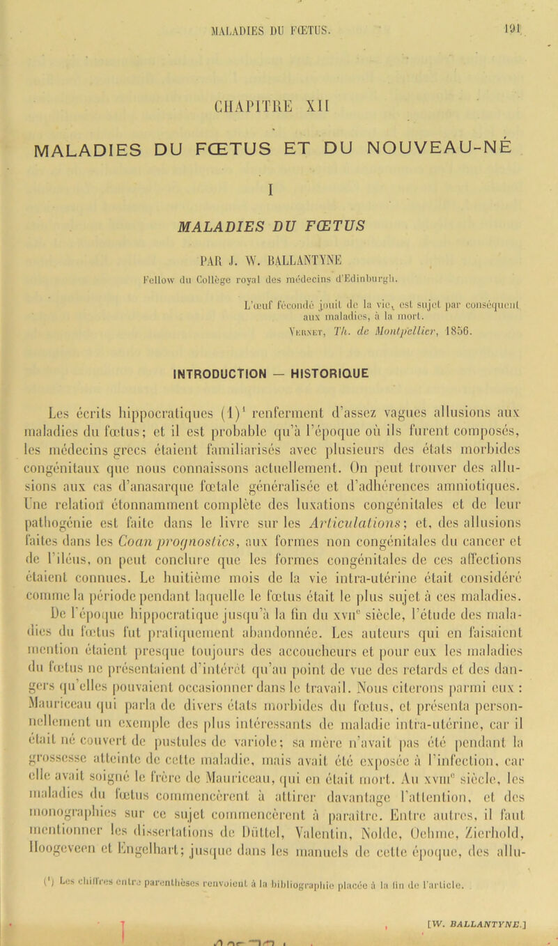 CHAPITRE XII MALADIES DU FŒTUS ET DU NOUVEAU-NÉ I MALADIES DU FŒTUS PAR J. AV. B.ALLANTVNF: l'cllow du Collège royal des médecins d’iîdinburgli. L’œuf fécondé j,i)uiL do, la vici csl sujet par conséqueiil aux maladies, à la mort. Vkiixct, Th. de Montpellier, 1856. INTRODUCTION — HISTORIQUE Les écrits hippocratiques (1)‘ renferment d’assez vagues allusions auv maladies du fœtus; et il est probable qu’à l’épotjue où ils furent composés, les médecins grecs étaient familiarisés avec plusieurs des états morbides congénitaux que nous connaissons actuellement. On peut trouver des allu- sions aux cas d’anasarque fœtale généralisée et d’adhérences amniotiques. Lue relation étonnamment complète des luxations congénitales et de leur patbogénie est faite dans le livre sur les Arlicidations; et, des allusions faites dans les Coan profjnostics, aux formes non congénitales du cancer et de l’iléus, on peut conclure que les formes congénitales de ces allcctions étaient connues. Le huitième mois de la vie intra-utérine était considéré comme la période pendant latjuelle le fœtus était le plus sujet à ces maladies. l)e 1 époque hippocratique jus(ju’à la fin du xviP siècle, l’étude des mala- dies du IVetus fut prati(piement abandonnée. Les auteurs qui en faisaient mention étaient prestpie toujours des accoucheurs et |)our eux les maladies du hetus ne présentaient d’intérêt (pi’aii point de vue des retards et des dan- gers (pi’elles pouvaient occasionner dans le travail. Nous citerons |)armi eux : •Maiiriceau (pii parla de divers états morbides du hetus, et présenta person- nellement un exemple des plus intéressants de maladie intixi-utérine, car il ét:dt né couvert de pustules de variole; sa mère u’avait pas été pendant la grossesse atteinte de cette maladie, mais avait été exposée à l’infection, car elle avait soigné le frère de Mauriceau, (|ui en était mort. Au xviii siècle, les maladies du fœtus commencèrent à attirer davantage l’atlention, et des monogra|)hies sur ce sujet commencèi-ent à paraître. Entre autres, il faut meiitiouner les dissertalioiis de Düttel, Valentin, Noble, Oebme, Zierbold, Iloogeveen et Lngcibart; jusipie dans les manuels de celte épocpie, des albi- (') Los ohillVos cnU'o parenllièscs |•eavoicul à la ljil)liogra|iliie iilacûc à la lin de l'ai licle.