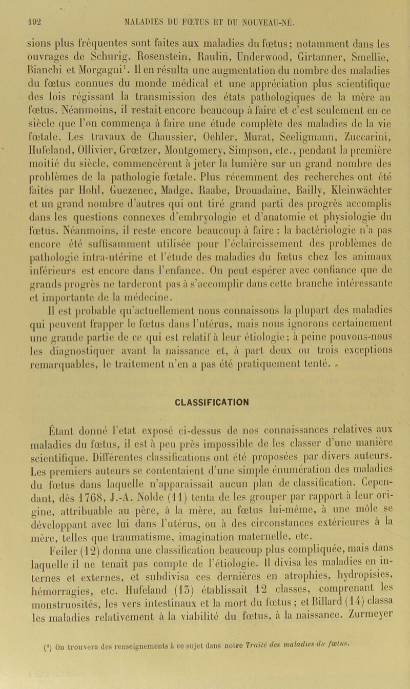 sions plus IVéquentes sont faites aux maladies du fœtus; notamment dans les ouvrages de Schurig, Rosenstein. Rauliri, Underwood, Girlanner, Smellic, Rianchi et Morgagni'. 11 en résulta une augmentation du nombre des maladies du fœtus connues du monde médical et une appréciation plus scicnti(ique des lois régissant la transmission des états patbologiipies de la mère au fœtus. Néanmoins, il restait encore beaucoup à faire et c’est seulement en ce siècle que l’on commença à faire une étude complète des maladies de la vie fœtale. Les travaux de Cliaussier, Oehler, Murat, Seeligmann, Zuccarini, Ilufeland, Ollivier, Grœtzer, Montgomery, Simpson, etc., pendant la première moitié du siècle, commencèrent à jeter la lumière sur un grand nombre des problèmes de la j)athologie fœtale. Plus récemment des recherches ont été faites j)ar Hohl, Guezenec, Madge, Raahe, ürouadaine, Railly, Kleinwachter et un grand nombre d’autres (pn ont tiré grand parti des progrès accomplis dans les questions connexes d’embryologie et d’anatomie et physiologie du fœtus. Néanmoins, il reste encore beaucoup à faire : la bactériologie n’a pas encore été sidiisammeni utilisée pour l’éclaircissement des problèmes de pathologie intiM-utéi’ine et l’étmle dos maladies du fœtus chez les animaux iidërieurs est encore dans l’enfance. On |)cut espérer avec conliance (|uo de grands progi’ès ne tarderont |)asà s’accomplir dans cette branche intéressante et importante de la médiiciiKî. Il est pi’obabhî (pi’actuellement nous connaissons la [ilupart des maladies (pii |)euvent frapper le fœtus dans rutérus, mais nous ignorons certaiiKuneut une grande partie de ce, ipii est l'elatif à bmi’ étiologie; à jieine iiouvons-nous les diagnostiipier avant la naissance et, à part deux ou trois exceptions reuianpiables, le traitement n’en a pas été |)rati(piement tenté. . CLASSIFICATION Etant donné l’etat exposé ci-dessus de nos connaissances relatives aux maladies du lœtus, il esta |)eii près impossible de les classer d’une manière scientiliijue. DilVérentes classifications ont été projmsécs par divers auteurs. Les premiers auteurs se contentaient d’une simple énumération des maladies du fœtus dans bupielle n’apparaissait aucun |)lan de classification. Cepen- dant, dès 176(S, J.-.V. Noble (11) tenta de les grouper par rapport à leur ori- gine, atti'ibuable au père, à la mère, au fœtus lui-même, à une môle se développant avec lui dans l’utérus, ou à des circonstances extérieures à la mère, telles ([ue tiMumatisme, imagination maternelle, etc. Eeiler (12) donna une classification b(îaucoup plus compliipiée, mais dans laquelle il ne tenait pas compte de l’étiologie. Il divisa les maladies en in- ternes et externes, et subdivisa ces dernières en atrophies, hydro|)isics, hémorragies, etc. Ilufeland (15) établissait 12 classes, comprenant les monstruosités, les vers intestinaux et la mort du fœtus; et Rillard (14) classa les maladies relativement à la viabilité du fœtus, à la naissance. Zurmeyer (*) (*) On trouvera des renseignements à ce sujet dans notre lYailé des maladies du fœtus.