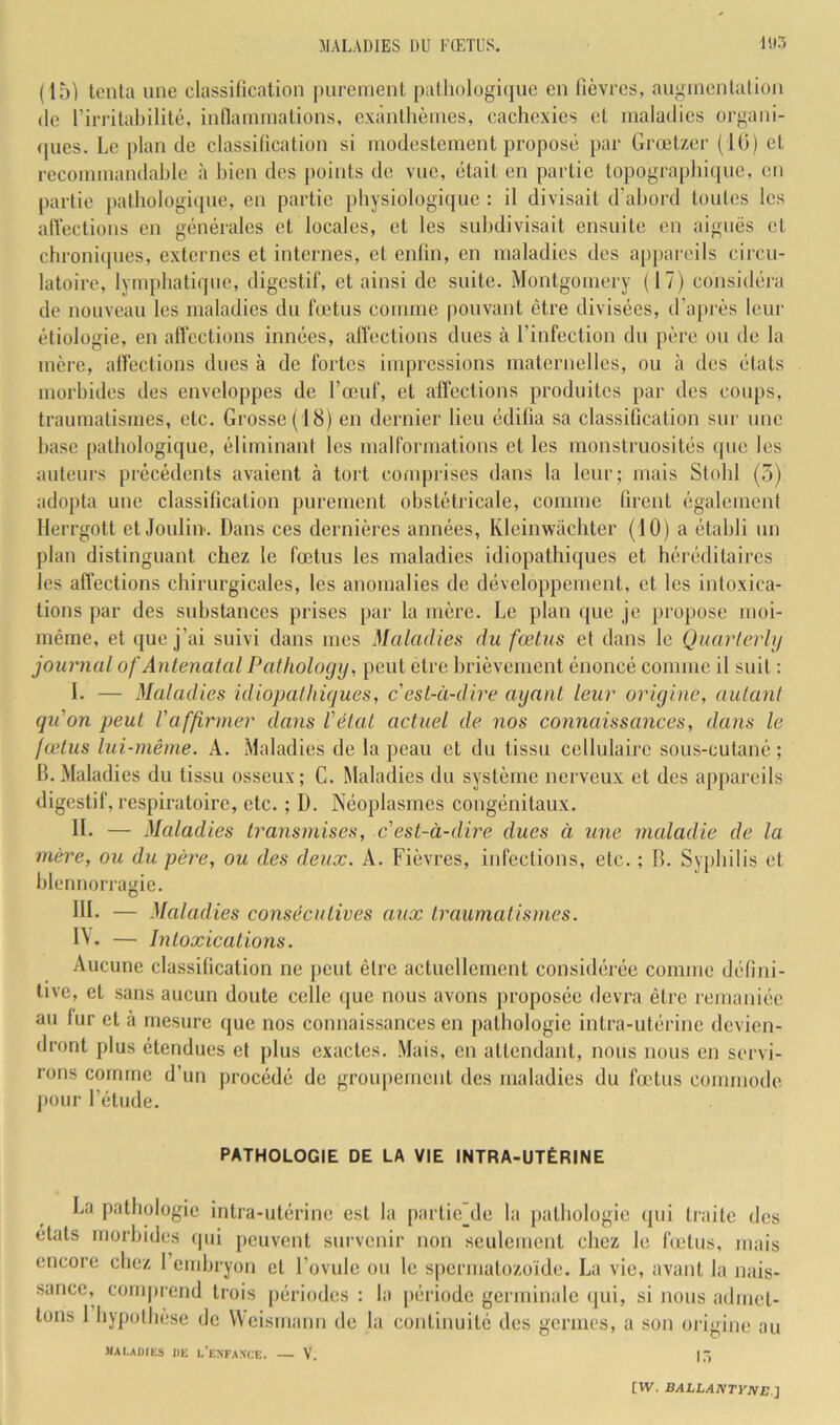 (15) tenta une classiücation pnrenienl patliologiquc en (lèvres, augmentation lie rirritahilité, innannnalions, exànllièines, cachexies et maladies organi- ipies. Le plan de classiücation si modestement proposé par Grœtzer (1(5) cl recommandable à bien des points de vue, était en partie topographique, en partie patbologi([ue, en partie physiologique : il divisait d’abord toutes les alVeclions en générales et locales, et les subdivisait ensuite en aiguës et chroniipies, externes et internes, et enün, en maladies des appareils cii'cu- latoire, lympbatiijue, digestif, et ainsi de suite. Montgomery (17) considéra de nouveau les maladies du fœtus comme pouvant être divisées, d’après leur étiologie, en alfcctions innées, alfections dues à l’infection du père ou de la mère, affections dues à de fortes impressions maternelles, ou à des états morbides des enveloppes de l’œuf, et affections produites par des coups, traumatismes, etc. Grosse (18) en dernier lieu édifia sa classification sur une base pathologique, éliminant les malformations et les monstruosités que les auteurs précédents avaient à tort conq)rises dans la leur; mais Stobl (5) adopta une classification purement obstétricale, comme firent également Herrgott et Joulii>. Dans ces dernières années, Kleinwachter (10) a établi un plan distinguant chez le fœtus les maladies idiopathiques et héréditaires les affections chirurgicales, les anomalies de développement, et les intoxica- tions par des substances prises par la mère. Le plan que je pro]U)se moi- même, et i[ue j’ai suivi dans mes Maladies du fœtus et dans le Quarlerhj journal of Antenatal Pathology, peut etre brièvement énoncé comme il suit : I. — Maladies idiopathiques, c'est-à-dire ayant leur origine, autant qu'on peut l'affirmer dans l'état actuel de nos connaissances, dans le fœtus lui-même. A. Maladies de la peau et du tissu cellulaire sous-cutané ; B.Maladies du tissu osseux; G. Maladies du système nerveux et des appareils digestif, respiratoire, etc. ; D. Néoplasmes congénitaux. IL — Maladies transmises, c'est-à-dire dues à une maladie de la mère, ou du père, ou des deux. A. Fièvres, infections, etc. ; B. Syphilis et blennorragie. BL — Maladies consécutives aux traumatismes. IV. — Intoxications. Aucune classification ne jicut être actuellement considérée comme défini- tive, et sans aucun doute celle que nous avons proposée devra être remaniée au fur et à mesure que nos connaissances en pathologie intra-utérine devien- dront plus étendues et plus exactes. Mais, en attendant, nous nous en servi- rons comme d’un procédé de groupement des maladies du fœtus commode, pour l’élude. PATHOLOGIE DE LA VIE INTRA-UTÉRINE La pathologie intra-utérine est la partic^de la pathologie qui traite des étals morbides qui peuvent survenir non seulement chez le fœtus, mais encore chez l’embryon et l’ovule ou le spermatozoïde. La vio, avant la nais- sance, comprend trois périodes ; la [lériode germinale ijui, si nous admet- tons I bypothèse de Weismann de la continuité des germes, a son origine au UAI.AÜIES IIE L’eXFA.NCE. V. |