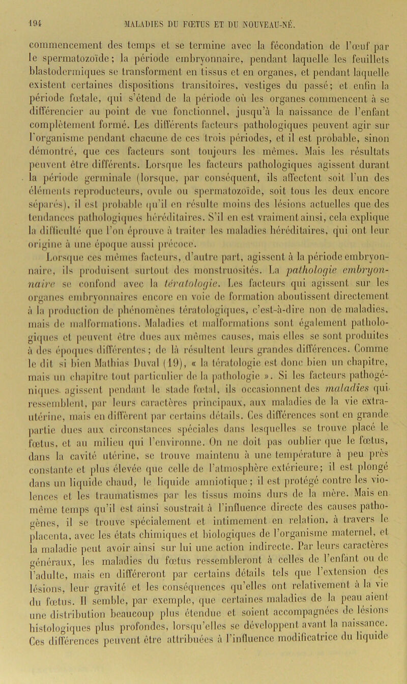 commencement des temps et se termine avec la fécondation de l’crnd' par le spermatozoïde; la période embryonnaire, pendant laquelle les fenillels blaslodermiques se transforment en tissus et en organes, et pendant la(pielle existent certaines dispositions transitoires, vestiges dn passé; et enfin la période fœtale, qui s’étend de la période où les organes commencent <à se différencier an point de vue fonctionnel, jusqu’à la naissance de l’enfant complètement formé. Les dilférents fadeurs pathologiques peuvent agir sur l'organisme pendant chacune de ces (rois périodes, et il est probable, sinon démontré, que ces facteurs sont toujours les mêmes. Mais les résultats |»envent ê(re différents. Lorsque les fiicteurs pathologiques agissent durant la période germinale (lors(pie, par conséquent, ils aflcctent soit l’im des élémenls i*ej)roductenrs, ovule ou spermatozoïde, soit tons les deux encore séparés), il est |)robable (pi’il en résnlle moins des lésions actuelles que des (endances palhologi(|ues héréditaires. S’il on est vraiment ainsi, cela explique la difficulté (pie l’on éprouve à traiU'.r les maladies héréditaires, qui ont leur origine à une épotpie aussi précoci*. Lorsipie ces mêmes facteurs, d’auti'e pai-t, agissent à la période embryon- naire, ils ju'oduisent surtout des monstruosités. La iialhologie emhryon- naii'c S(‘ confond avec la léralologie. Les facteurs qui agissent sur les organes emhryoïmaires encoi’c on voie de formation ahontissont directement à la production de phénomènes tératologiipies, c’est-à-dire non de maladies, mais de malformations. Maladies et malformations sont également patholo- giipies et |)(Mivent être dues aux mêmes causes, mais elles se sont produites à des é|)0([ucs différentes; de là résultent leurs grandes différences. Comme le dit si bien Mathias Duval ( 19), « la tératologie est donc bien un chapitre, mais un chapitre* tout |)articulicr de la pathologie ». Si les facteurs pathogé- ni(pies. agissent pendant le stade hetal, ils occasionnent des maladies qui i-essemhlent, par leurs caractères principaux, aux maladies de la vio extra- utérine, mais en diffèrent par certains détails. Ces différences sont en grande parfie dues aux circonstances spéciales dans lesipielles se trouve placé le f(clus, et au milieu (pii l’envii-onne. On ne doit pas oublier (jne le fœtus, dans la cavité utérine, se trouve maintenu à une température à peu près constante et pins élevée (pie celle do ratuiosphcre extérieure; il est plongé dans un liquide chaud, le liipiidc anmiotiipie; il est protégé contre les vio- lences et les traumatismes par les tissus moins durs de la mère. Mais en même temps qu’il est ainsi soustrait à l’influence directe des causes patho- gènes, il se trouve spécialement et intimement en relalion, à travers le [daconta, avec les états chimiques et hiologiipios de l’organisme maternel, et la maladie peut avoir ainsi sur lui une action indirecte. Par leurs caractères généraux, les maladies du fœtus ressembleront à celles do l’enfant ou de l’adulte, mais en dilféreront par certains détails tels que l’extension des lésions, leur gravité et les conséquences (ju’elics ont relativement a la vie du fœtus. Il semble, par exemple, (pie certaines maladies de la peau aient une distribution beaucoup plus étendue et soient accompagnées de lésions histologiques plus profondes, lorsqu’elles se développent avant la naissance. Ces différences peuvent être attribuées à l’influence modificatrice du liipiide