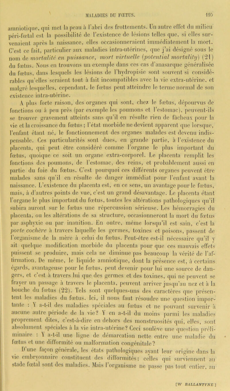 amniotique, qui met la peau à l’abri des frottements. Un antre effet dn milieu péri-fœtal est la possibilité de l’existence de lésions telles que, si elles sur- venaient après la naissance, elles occasionneraient immédiatement la mort. C’est ce fait, particulier aux maladies intra-utérines, (pie j’ai désigné sons le nom de mortalité en puissance, mort virtuelle {potential mortnlit]i) (21) du fœtus. Nous en trouvons nn exemple dans ces cas d’anasarqnc généralisée du fœtus, dans lesquels les lésions de l’Iiydropisie sont souvent si considé- rables qu’elles seraient tout à fait incompatibles avec la vie extra-utérine, et malgré lesquelles, cependant, le fœtus peut atteindre le terme normal de son existence intra-utérine. .V plus forte raison, des organes qui sont, chez le betiis, dépourvus do fonctions ou h peu près (par exemple les poumons et l’estomac), peuvent-ils se trouver gravement atteints sans qu’il en résulte rien de fâcheux pour la vie et la croissance du fœtus ; l’état morbide ne devient apparent (jue lors([ue, renfant étant né, le fonctionnement des organes malades est devenu indis- pensable. Ces particularités sont dues, en grande partie, à l’existence dn placenta, qui peut être considéré comme l’organe le plus important du fœtus, (pioique ce soit un organe extra-corporel. Le placenta remplit les fonctions des poumons, de l’estomac, des reins, et probablement aussi en partie du foie du fœtus. C’est pourquoi ces dilférents organes peuvent être malades sans qu’il en résulte de danger immédiat pour l’enfant avant la naissance. L’existence du placenta est, en ce sens, un avantage pour le fœtus, mais, à d’autres points de vue, c’est un grand désavantage. Le placenta étant l’organe le plus important du fœtus, toutes les altérations pathologiques qu’il subira auront sur le fœtus une répercussion sérieuse. Les hémorragies du placenta, ou les altérations de sa structure, occasionneront la mort du fœtus par asphyxie ou par inanition. En outre, même lorsqu’il est sain, c’est la porte cochère à travers laquelle les germes, toxines et poisons, passent de l’organisme de la mère à celui du fœtus. Peut-être est-il nécessaire qu’il y ait (pielque modilication morbide du placenta pour que ces mauvais effets puissent se produire, mais cela ne diminue pas beaucoiq) la vérité de l’af- lirmation. L)e même, le liquide amniotique, dont la présence est, à certains égards, avantageuse pour le foilus. peut devenir pour lui une source de dan- gers, et c’est h travers lui (juc des germes et des toxines, qui ne peuvent se frayer nn passage h travers le placenta, peuvent arriver jusqu’au nez et h la bouche du Icetus (22). Tels sont (pœbpies-nns des caractères que présen- tent les maladies du fœtus. Ici, il nous faut résoudre une question impor- tante; : \ a-t-il des maladies spéciales au fœtus cl ne pouvant survenir :i aucune autre période de la vie? Y eu a-t-il du moins jearini les maladies proprement dites, c’est-à-dire en dehors des monstruosités qui, elles, sont absolument spéciales à la vie intra-utérine? Ceci soulève une (piestion préli- mmaire : Y a-t-il une ligne de démarcation nette entre une maladie du fœtus et une difformité ou malformation congénitale? I) une façon générale, les états pathologiques ayant leur origine dans la vie cmluxounaire constituent des dilformitcis; celles tpii surviennent, au stade fœtal sont des maladies. Mais 1 organisme uc passe [las t(jut entier, an