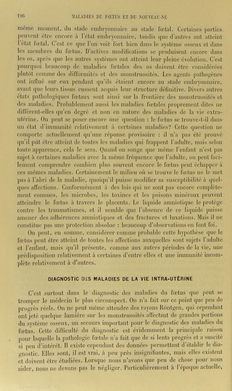 même moment, du stade embryonnaire au stade fœtal. Certaines j)artics peuvent être encore à l’état embryonnaire, tondis que d’autres ont atteint 1 état fœtal. C’est ce que l’on voit fort bien dans le système osseux et dans les membres du fœtus. D’actives modifications se produisent encore dans les os, aj)rès que les autres systèmes ont atteint leur pleine évolution. C’est pourquoi beaucoup de maladies fœtales des os doivent être considérées plutôt comme des difformités et des monstruosités. Les agents patbogènes ont inilué sur eux pendant qu’ils étaient encore au stade embryonnaire, avant que leurs tissus eussent accpiis leur structure définitive. Divers autres états patbologiques fœtaux sont ainsi sur la frontière des monstruosités et des maladies. Drobablcmeut aussi les maladies fœtales proprement dites ne diffèrent-elles (pi’en degré et non en nature des inabnlies de la vie extra- utérine. On j)eul se poser encoi'c une (piestion : le fu'tus se trouve-t-il dans un état d’immunité relativement à certaines maladies? Cette question ne comporte actuellement qu’une réi)onse provisoire : il n’a pas été prouvé (pi’il |)iit êti'e atteint de toutes les maladies (pii frappent l’adulte, mais selon toute a|)parence, cela le sera. Ouand on songe (pic même l’enfant n’est pas sujet à certaines maladies avec la même fréijiience que l’adulte, on peut faci- lement com|)reii(lre combien plus souvent encore le fœtus peut échapper à ces mêmes maladies. Certainement le milieu où se trouve le lœtus ne le met pas à l’abri de la maladie, (pioiipi’il puisse modifier sa susceptibilité à ipiel- (pics alVections. Conformément à des lois qui ne sont pas encore complète- ment commes, les microbes, les toxines et les |)oisons minéraux |)ciivent atteindre le fœtus <à travers le placenta. Le liipiidc amniotiipic le protège contre les traumatismes, et il semble (pic l’absence de ce liquide puisse amener des adhérences anmioli(|iies et des fractures et luxations. Mais il ne constitue pas une ])rotcction absolue : beaucoup d’observations en font foi. On jiciit, en somme, considérer coinuie jirobable cette hypothèse que le fœtus peut être atteint de toutes les alfcctions aiixipiellcs sont sujets l’adulte et l’enlant, mais ipi’il présente, comme aux autres périodes de la vie, une ])rédisposition relativement à certaines d’entre elles et une immunité incom- plète relativement à d’autres. DIAGNOSTIC DES MALADIES DE LA VIE INTRA-UTÉRINE C’est surtout dans le diagnostic des maladies du fœtus que |ieut se tromper le médecin le plus circonspect. On n’a fait sur ce point que peu de progrès réels. On ne jieut même attendre des rayons Rôntgcn, qui cependant ont jeté quelque lumière sur les monstruosités aficctant de grandes portions du système osseux, un secours important pour le diagnostic des maladies du fœtus. Celte difficulté du diagnostic est évidemment la principale raison pour laquelle la pathologie fœtale n’a fait (pie de si lents progrès et a suscité si peu d’intérêt. Il existe cependant des données permettant d’établir le dia- gnostic. Elles sont, il est vrai, à peu près insignifiantes, mais elles existent et doivent être étudiées. Lorsque nous n’avons que peu de chose pour nous aider, nous ne devons pas le négliger. Particulièrement à l’épo(pie actuelle,