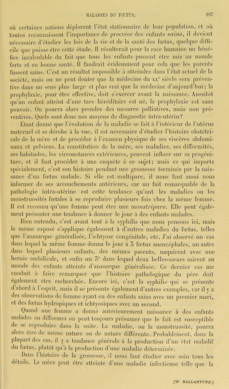 OÙ certaines nations déplorent l’clat stationnaire de leur population, et où toutes reconnaissent l’importance de jirocrécr des enfants sains, il devient nécessaire d’étudier les lois de la vie et de la santé des fœtus, (jueUpie diffi- cile (pie puisse être cette étude. 11 résulterait pour la race humaine un béné- fice incalculahle du fait (pie tous les enfants pussent être mis au monde forts et en bonne santé. 11 faudrait évidemment pour cela que les parents fussent sains. C’est un résultat impossible à atteindre dans l’état actuel de la société, mais on ne peut douter que la médecine du siècle sera préven- tive dans un sens plus large et plus vrai que la médecine d’aujourd’hui; la prophylaxie, pour être elîective, doit s’exercer avant la naissance, Aussit(3t qu’un enfant atteint d’une tare héréditaire est né, la prophylaxie est sans pouvoir. On pourra alors prendre des mesures jialliatives, mais non pré- ventives. Ouels sont donc nos moyens de diagnostic intra-utérin? Étant donné que l’évolution de la maladie se fait à l’intérieur de l’utérus maternel et se dérobe à la vue, il est nécessaire d’étudier l’histoire obstétri- cale de la mère et de procéder à l’examen physique de ses viscères abdomi- naux et pelviens. La constitution de la mère, ses maladies, ses dilformités, ses habitudes, les circonstances extérieures, peuvent inlluer sur sa progéni- ture, et il faut procéder à une enquête à ce sujet; mais ce qui importe spécialement, c’est son histoire pendant une grossesse terminée par la nais- sance d’un fœtus malade. Si elle est multipare, il nous faut aussi nous informer de ses accouchements antérieurs, car un fait remarquable de la pathologie intra-utérine est cette tendance qu’ont les maladies ou les monstruosités fœtales à se reproduire plusieurs fois chez la même femme. 11 est reconnu qu’une femme peut être \me monstripare. Elle peut égale- ment présenter une tendance à donner le jour <à des enfants malades. Bien entendu, c’est avant tout à la syphilis que nous pensons ici, mais le même exposé s’applique également à d’autres maladies du fœtus, telles que l’anasarque généralisée, l’ichtyose congénitale, etc. J’ai observé un cas dans lequel la même femme donna le jour à 3 fœtus anencé|)bales, un autre dans lc(piel plusieurs enfants, des mêmes parents, naquirent avec une hernie ombilicale, et enfin un 3” dans lequel deux belles-sœurs mirent au monde des enfants atteints d’anasai-que généralisée. Ce dernier cas me conduit a faire remarquer (jue l’iiisloire patbologi([ue du père doit également être recherchée. Encore ici, c’est la syphilis qui se ]U‘ésente (1 abord a l’esprit, mais il se présente également d’autres exemples, car il y a des observations de femme ayant eu des enfants sains avec un premier mari, et des fœtus bydropi(pies et ichlyosi(pies avec un second. Quand une femme a donné antérieurement naissance à des enfants malades ou difformes on |)eut toujours présumer que le fait est susceptible de se reproduire dans la suite, lai maladie, ou la monstiaiosité, |)ourra alors être de même nature ou de nature différente. Probablement, dans la plupart des cas, il y a tendance générale h la production d’un état maladif du fœtus, pfiifiH (pi’ii la production d’une maladie déterminée. Dans 1 histoire de la grossesse, il nous faut étudier avec soin tous les détails. La mère peut être atteinte d’une maladie infectieuse telle (pie la BALLAirrriVE.]