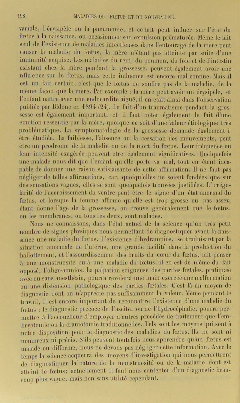 variole, 1 érysipèle ou la pneuiiionie, et ce liiit peut iniluer sur l’état du fœtus à la naissance, ou occasionner son expulsion pi'éniaturée. Même le fait seul de l’existence de maladies infectieuses dans l’entourage de la mère peut causer la maladie du fœtus, la mère n’étant pas atteinte par suile d’une immunité acquise. Les maladies du rein, du poumon, du foie et de l’inlestin existant chez la mère pétulant la grossesse, peuvent également avoir une niluence sur le lœlus, mais cette inlluence est encore mal connue. Mais il est un lait certain, c’est que le fœtus ne soullre pas de la maladie, de la même façon (pie la mère. Par exenqtle : la mère peut avoir un érysipèle, et l’enfant naitre avec une endocardite aigue, il en était ainsi dans l’observation publiée par llidone en 1894 ('24). Le fait d’un traumatisme pendant la gros- .sesse est également iuqiortant, et il faut noter également le fait d’une émotion ressentie |)ar la mère, (juoitpie ce soit d’une valeur étiologique très jtroblémalitpie. La syiiqilomalologie de la grossesse demande également à être étudiée. La faiblesse, l’absence ou la cessation des mouvements, peut être un prodrome de la maladie ou de la mort du fœtus. Leur frétpience ou leur inl(‘nsil(’ exagérée! |)euv(îut être également significatives. Ouebpiefois une malade nous dit (pie l’enfant (pi’elle |)orle va mal, tout en étant inca- pable de doniK'r une raison .satisfaisante de cette affirmation. 11 ne faut pas négliger de telles affirmations, car, (pioiepi’elles ne soient fondées ipie sur des sensations vagues, elles se sont (pieb|uefols trouvées justifiées. L’irrégu- larité de raccroisseuient du ventre jieut être le signe d’un état anormal du lœtus, et lorsipie la femme affirme (pi’elle est trop grosse ou pas assez, étant donné l’àge de la grossesse, on trouve généralement que le fœtus, ou les membranes, ou tous les deux, sont malades. Nous ne connaissons, dans l’état actuel de la science (ju’un très petit nombre de signes pbysiipics nous p(!rmettant de diagnosti(picr avant la nais- sance une maladie du foîtus. L’existence d’bydramnios, se traduisant par la situation anormale de l’utérus, une grande facilité dans la [iroduction du ballottement, et l’assourdissement des bruits du cœur du fœtus, fait penser h uiK! monstruosité ou à une maladie du fœtus, il en est de même du fait opposé, l’oligo-amniüs. La jialpation soigneuse des parties fœtales, pratiquée avec ou sans anestbésie, pourra révélera une main exei'cée une malformation ou une distension patbologi(|ue des parties fœtales. C’est là un moyen de diagnostic dont on n’apprécie pas suffisamment la valeur. Même pendant le travail, il est encore im|)oi tant de reconnaître l’existence d’une maladie du fœtus : le diagnostic précoce de l’ascite, ou do l’hydrocéphalie, pourra per- mettre à l’accoucbeui' d’employer d’aulros procédés de traitement (pie l’em- bryotomie ou la craniotomie traditionnelles. Tels sont les moyens qui sont à notre disposition j)our le diagnostic des maladies du fœtus. Ils ne sont ni nombreux ni précis. S’ils peuvent toutefois nous a|)prendre qu’un lœlus est malade ou difforme, nous ne devons pas négliger cette information. Avec le tenqis la science acipierra des moyens d’investigation (jui nous permettront de diagnosti(pier la nature de la monstruosité ou de la maladie dont est atteint le fœtus; actuellement il faut nous contenter d’un diagnostic beau- loup plus vague, mais non sans utilité cependant.