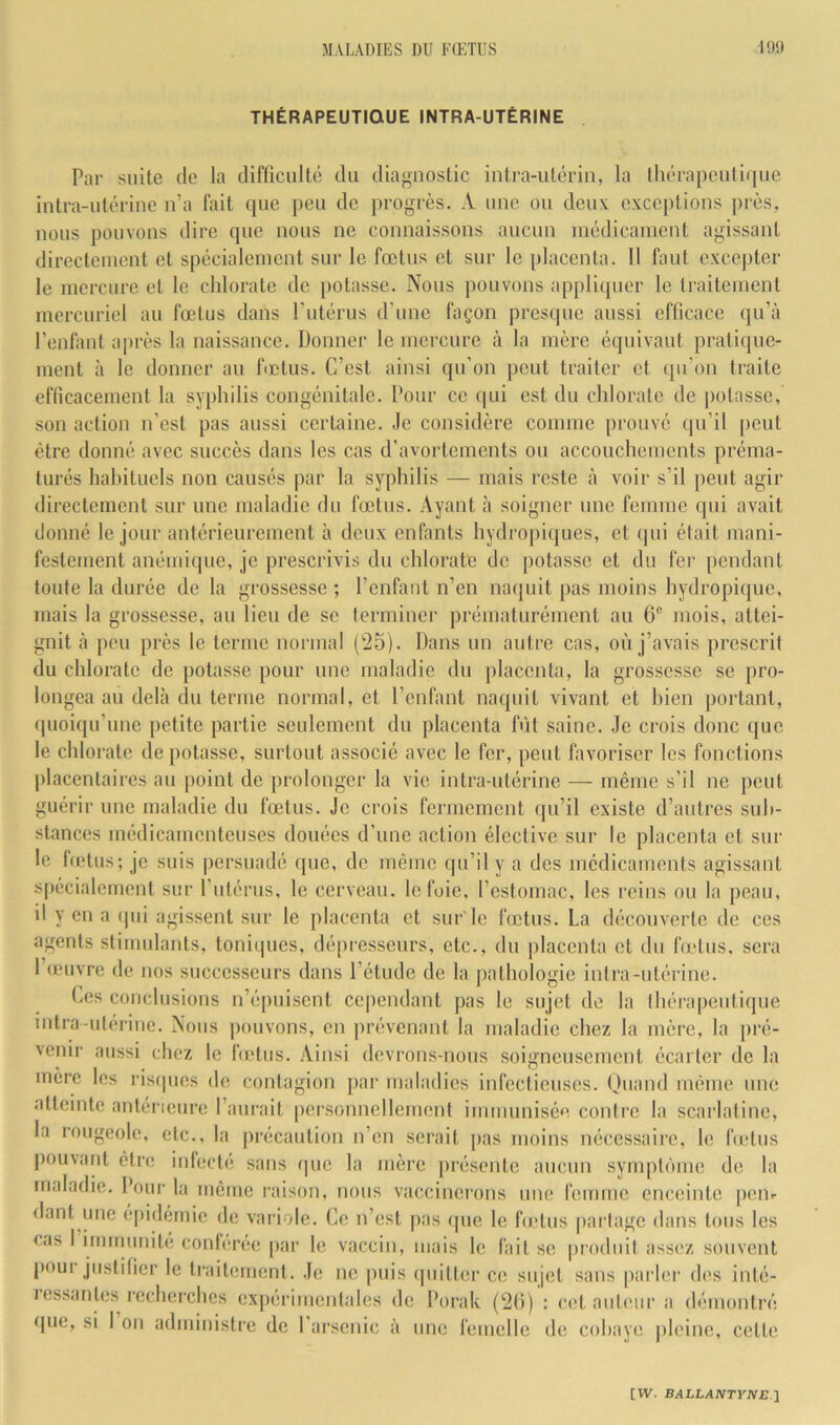 THÉRAPEUTIQUE INTRA-UTÉRINE Par suite de la difficulté du diagnostic intra-utérin, la thérapcutif[ue intra-utérine n’a fait que peu de progrès. A une ou deux exceptions près, nous pouvons dire que nous ne connaissons aucun médicament agissant directement et spécialement sur le fœtus et sur le placenta. 11 faut excepter le mercure et le chlorate de potasse. Nous pouvons appliquer le traitement mercuriel au fœtus dans Futérus d’une façon presque aussi efficace (|u’cà l’enfant ajirès la naissance. Donner le mercure à la mère équivaut pratique- ment à le donner au fictus. C’est ainsi qu’on peut traiter et qu’on traite efficacement la syphilis congénitale. Pour ce (|ui est du chlorate de potasse, son action n’est pas aussi certaine. Je considère comme prouvé qu’il peut être donné avec succès dans les cas d’avortements ou accouchements préma- turés habituels non causés par la syphilis — mais reste à voir s’il peut agir directement sur une maladie du fœtus. Ayant à soigner une femme (]ui avait donné le jour antérieurement à deux enfants hydropiques, et qui était mani- festement anémique, je prescrivis du chlorate de potasse et du fer pendant toute la durée de la grossesse ; l’enfant n’en naquit pas moins hydropique, mais la grossesse, au lieu de se terminer prématurément au 6® mois, attei- gnit à peu près le terme normal (25). Dans un autre cas, où j’avais prescrit du chlorate de potasse pour une maladie du placenta, la grossesse se pro- longea au delà du terme normal, et l’enfant naquit vivant et bien portant, (pioiqu’une i)etite partie scidement du placenta fût saine. Je crois donc que le chlorate de potasse, surtout associé avec le fer, peut favoriser les fonctions placentaires au point de prolonger la vie intra-utérine — même s’il ne peut guérir une maladie du fœtus. Je crois fermement qu’il existe d’autres sub- stances médicamenteuses douées d’une action élective sur le placenta et sur le hetus; je suis persuadé (jue, de même qu’il y a des médicaments agissant spécialement sur l’utérus, le cerveau, le foie, l’estomac, les reins ou la peau, il y en a (pii agissent sur le placenta et sur le fœtus. La (hicouverte de ces agents stimulants, toniques, dépresseurs, etc., du placenta et du fœtus, sera I (jeuvre de nos successeurs dans l’étude de la pathologie intra-utérine. Ces conclusions n’épuisent cependant pas le sujet do la thérapeutique mtra-ulérine. Nous |)ouvons, en prévenant la maladie chez la mère, la pré- venir aussi chez le fœtus. Ainsi devrons-nous soigneusement écarter de la mère les risques de contagion par maladies infectieuses. Ouand même une atteinte antérieure l’aurait personnellement immunisée contre la scarlatine, la rougeole, etc., la précaution n’en serait pas moins nécessaire, le hetus pouvant être inlecte, sans que la mère présente aucun sympti'unc de la maladie. Four la meme l'aison, nous vaccinerons une femme enceinte |)cnr dant une é[)idémie de variole. Ce n’est pas (pie le hetus partage dans tous les cas I iimriunite conléree par le vaccin, mais le fait se produit assez souvent poui justifier le traitement. Je ne puis (piitter ce sujet sans parler des inté- lessantes recherches expérimentales de Dorak (2(i) ; cet auteur a démontré que, si 1 on administre de l’arsenic à une femelle de cobaye iileine, cette