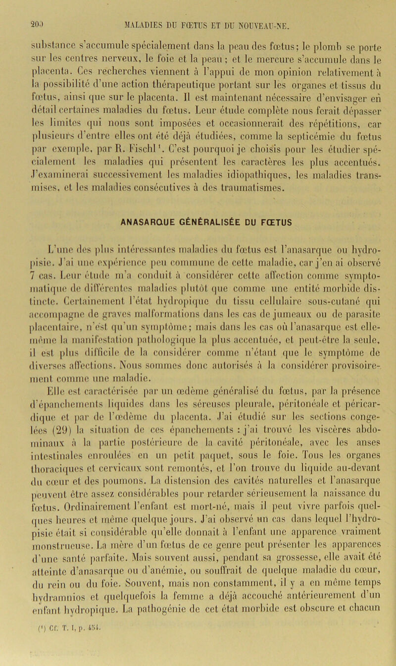 siil)slance s’accumule spécialement dans la peau des fœtus; le ploml) se porte sur les centres nerveux, le foie et la peau ; et le mereure s’accumule dans le placenta. Ces recherches viennent <à l’appui de mon opinion relativement à la possibilité d’une action thérapeutique portant sur les organes et tissus du fœtus, ainsi que sur le placenta. Il est maintenant nécessaire d’envisager en détail certaines maladies du fœtus. Leur étude complète nous forait dépasser les limites cpii nous sont imposées et occasionnerait dos répétitions, car plusieurs d’entre elles ont été déjà étudiées, comme la septicémie du fœtus par exemple, par R. Fischl'. C’est poimpioi je choisis pour les étudier spé- cialement les maladies qui présentent les caractères les plus accentués, .l’examinerai successivement les maladies idio|)athiques, les maladies trans- mises. et les maladies consécutives à des traumatismes. ANASARQUE GÉNÉRALISÉE DU FŒTUS L’une des plus intéressantes maladies du fœtus est l’anasarque ou hydro- pisie. J’ai une cx|)érience |)eu commune de celte maladie, car j’en ai observé 7 cas. Leni’ étude m’a couduit à considérer cette alfection comme synqito- maticpie de dilVéreiRns maladies |)lutôt (pie comme une entité morbide dis- tincte. Cei’tainemenl l’état hydropiipie du tissu cellulaire sous-cutané qui accoiiqiagne de graves malformations dans les cas de jumeaux ou do parasite |)lacenlaire, n’èsl cpi’im symptiuno; mais dans les cas où l’anasarque est cllc- nuMiie la manifestation jiathologiipie la |)lus accentuée, et peut-être la seule, il est plus dilTicile de la considérer comme n’étant ipie le symptôme de diverses anêctions. Nous sommes donc autorisés à la considérer provisoire- ment comme une maladie. Elle est caractérisée par un œdème généralisé du fœtus, par la présence d’épanchements liipiides dans les séreuses pleurale, péritonéale et ])éricar- diipie et par de l’œdème du jilacenta. J’ai étudié sur les sections conge- lées (2ü) la situation do ces épanchements : j’ai trouvé les viscères abdo- minaux à la partie posléi'ieure de la cavité ])éritonéale, avec les anses intestinales enroulées en un petit paquet, sous le foie. Tous les organes Ihoracicpies et cervicaux sont remontés, et l’on trouve du liijuido au-devant du cuiur et des poumons. La distension des cavités naturelles et l’anasarque peuvent être assez considérables pour retarder sérieusement la naissance du fœtus. Ordinairement l’enfant est moiT-né, mais il peut vivre parfois quel- ques heures et même quelque jours. J’ai observé un cas dans lequel l’hydro- pisie était si considérable qu’elle donnait à l’enfant une apparence vraiment monstrueuse. La mère d’un fœtus de ce genre peut présenter les appai-ences d’une santé parfaite. Mais souvent aussi, pendant sa grossesse, elle avait été atteinte d’anasarque ou d’anémie, ou souiïrait de quelque maladie du cœur, du rein ou du foie. Souvent, mais non constamment, il y a en même temps hydramnios et quelquefois la femme a déjà accouché antérieurement d’un enfani hydropique. La pathogénie de cet état morbide est obscure et chacun (') cr. T. I, p. Aol.