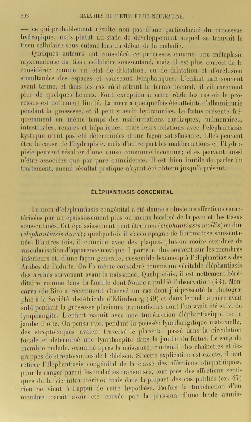 — ce qui probablement résulte non pas d’nne particularité du processus bydropique, mais plutôt du stade de dévclo|)pement auquel se trouvait le tissu cellulaire sous-cutané lors du début de la maladie. Quelques auteurs ont considéré ce processus comme une métaplasie myxomateuse du tissu cellulaire sous-cutané, mais il est pins correct de le considérer comme un état de dilatation, on de dilatation et d’occlusion sinmltanées des espaces et vaisseaux lymphatiques. L’eni'ant naît souvent avant ternie, et dans les cas où il atteint le terme normal, il vit rarement pins de (pielqnes beures. Font excc[)tion à cette règle les cas où le pro- cessus csl nettement limité. La mère a ipielipielbis été atteinte d’albuminurie pendant la grossesse, et il jicnt y avoir bydranmios. Le fœtus présente l'ré- (piemment en même temps des malformations cardiaques, pulmonaires, intcsiinales, rénales et bépalupies, mais leurs relations avec rélé|ibantiasis kystiipie n’ont pas été déterminées d’une layon salisfaisante. Elles peuvent être la cause de l’iiydropisie. mais d’autre jiart les malformations el l’bydro- pisie jK'uviml i-ésnltiM-d’une cause conumme inconnue; elles peuvent aussi n’élre associées ipie par imre coïncidence. Il est bien inutile de parler du traitement, ancnn résidtat praticpie n’ayant été obtenu jusqu’à présent. ÉLÉPHANTIASIS CONGÉNITAL L(î nom d’élépbantiasis congénital a été donné à plusieurs alfections carac- térisées ])ar un é|)aississcment plus ou moins localisé de la pean et des tissus sous-cutanés. Cet é|)aississemcnt peut être mou [eleplinniiasis mollis) ou dur [elcphaulinsis dura); (piebpicfois il s’accom|)agnc de libromatose sous-cuta- née. D’autres fois, il coïncide avec des [jlacpies [)lus ou moins étendues de vascularisation d’apparence nævicpie. Il i)ortele plus souvent sur les membres inférieurs et, d’une layon générale, lessemble beaucoup à l’élépbantiasis des Arabes de l’adulte. Uil l’a même considéré comme un véritable êlépbantiasis des Arabes survenant avant la naissance. Qucbpiefois, il est nettement béré- ditaire comme dans la famille dont Nonne a publié l’observation (44). Mon- corvo (de Rio) a récemment observé un cas dont j’ai présenté la pbotogra- pbie à la Société obstétricale d’Edimbourg (49) et dans lequel la mère avait subi pendant la grossesse plusieurs traumatismes dont l’un avait été suivi de lynq)hangite. L’enfant na(juit avec nue tuméfaction élépbantiasiquc de la jambe droite. On pensa que, pendant la poussée lym|)bangitique maternelle, des streptocoques avaient traversé le ])lacenta, passé dans la circulation fœtale et déterminé une lym])bangite dans la jambe dn fœtus. Le sang du mend)re malade, examiné après la naissance, contenait des ebaînettes et des grappes de stre])tocoques de Febleisen. Si cette explication est exacte, il faut i-elirer l’éléjibantiasis congénilal de la classe des alïections idio|iatbi(|nes, pour le j’anger parmi les maladies transmises, tout près des alïections septi- (pies de la vie intra-utérine; mais dans la j)lupart des cas pnbliés (ex. 4/) l’ien ne vient à l’appui de cette bypotbèse. Parfois la tuméfaction d un membre paraît avoii’ été causée par la pression d’une bride amnio-