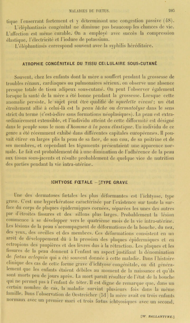 tique l’onserrant l'orlcmcnt et y dolorrninant une congestion passive (48). L’éléplianliasis congénital ne diminue pas l)eaucoup les chances de vie. L’alVection est inèine curable. On a employé avec succès la compression élasticpie, l’électricité et l’iodure de potassium. L’éléphantiasis correspond souvent avec la syphilis héréditaire. ATROPHIE CONGÉNITALE DU TISSU CELLULAIRE SOUS-CUTANÉ Souvent, chez les enfants dont la mère a souffert pendant la grossesse de troubles rénaux, cardiaques ou pulmonaires sérieux, on observe une absence presque totale de tissu adipeux sous-cutané. On peut l’observer également lorsque la santé de la mère a été bonne pendant la grossesse. Lorscjue cette anomalie persiste, le sujet peut être (pialifié de squelette vivant-, un état étroitement allié à celui-là est la peau lâche ou dermatohjse dans le sens strict du terme (c’est-à-dire sans formations néoplasiques). La peau est extra- ordinairement extensible, et l’individu atteint de cette diffoi inité est désigné dans le peuple sous le nom à'homme à la peau élastique. Un individu de ce genre a été récemment exhibé dans différentes capitales européennes. Il pou- vait étirer en larges plis la peau de sa face, de son cou, de sa poitrine et de ses membres, et cependant les téguments présentaient une apparence nor- male. Le fait est probablement dû à une diminution de l’adhérence de la peau aux tissus sous-jacents et résulte probablement de quelque vice de nutrition des parties pendant la vie intra-utérine. ICHTYOSE FŒTALE —jTYPE GRAVE Une des dermatoses fœtales les plus déformantes est l’icbtyose, type grave. C’est une byperkératose caractérisée |>ar l’existence sur toute la sur- lace du corps de plaques épidcrmi.ques cornées, séparées les unes des autres j)ar d étroites lissures et des sillons plus larges. Probablement la lésion commence à se développer vers le quatrième mois de la vie intra-utérine. Les lésions de la peau s’aecompagnent de déformations (le la bouche, du nez, des yeux, des oreilles et des mend)res. Ces déformations consistent en un arrêt de développement dû à la j)ression des pla(pics épidermicpies et en ectropicjiis des paupières et des lèvres dus à la rétraction. Les phupics et les fissures de la |jeau donnent à l’enlant un aspect justifiant la dénomination de fœtus arlequin qui a été souvent donnée à cette maladie. Dans I bistoire clmi(|ue des cas de cette forme grave d’icbtyose congénitale, on dit généra- lement que les enlants étaient débiles au moment de la naissance et qu’ils sont nioits peu de jours après. La mort parait résulter de l’état de la bouche (jui ne pei met pas a I enfant de téter. 11 est digne de remanjue (pie, dans un (ettain nombre de cas, la maladie survint plusieurs fois dans la même larnille. Dans 1 observation de Üestreieber (51) la mère avait eu trois enfants normaux avec un premier mari et trois (œtiis ieblyosiques avec un second.
