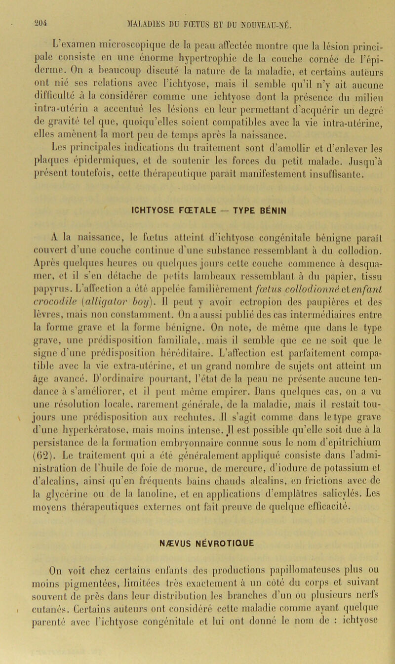 L’examen microscopique de la peau affectée montre que la lésion princi- pale consiste en nnc énorme hypertrophie de la couche cornée de répi- derme. On a heancoup discuté la nature de ta maladie, et certains auteurs ont nié ses relations avec l’idityosc, mais il sendde qn’il n’y ait aucune difücnlté ii la considérer comme nnc ichtyosc dont la présence du milieu intra-utérin a accentué les lésions en leur permettant d’acquérir uu degré de gravité tel (]ue, quoicpi’elles soient compatihles avec la vie intra-utérine, elles amènent la mort peu de teiups après la naissance. Les principales indications dn licitement sont d’amollir et d’enlever les phnpics épidermiques, et de soutenir les forces du petit malade. Jusqu’à présent toutefois, cette thérapeiiti([ue paraît manifestement insnflisantc. ICHTYOSE FŒTALE — TYPE BÉNIN A. la naissance, le fmlus aHi'int d’ichtyosc congénitale hénigne paraît couvert d’une couche contimie d’ime suhstancc ressemhlant à du collodion. A[)rès ipielipies heures ou ipichpies jours cette couche commence à desqua- mer, et il s’en détache de [U'Iits lamlieaiix ressemhlant à du papier, tissu pajiyrus. L’alVection a été appelée familièrement fœtus collodionnë cl enfant crocodile {nUi(jalor hoif). Il jient y avoir ectropion des [laiipières et des lèvres, mais non constamment. On a aussi pnhliédescas intermédiaires entre la forme grave et la foiane hénigne. On note, de meme (pie dans le type gicve, une prédisposition familiale, mais il scmhle que ce ne soit que le signe d’mie |)rédisj)osilion héréditaire. L’alVection est parfaitement cornpa- lihle avec la vie extra-iitérine, et un grand nonihre de sujets ont atteint un âge avancé. D’ordinaire pouriani, l’étal de la ])can ne présente anenne ten- dance à s’améliorer, et il jient même empirer. Dans qnehjnes cas, on a vu une résolution locale, rarement générale, de la maladie, mais il restait tou- jours une prédisposition aux rechutes. Il s’agit comme dans le type grave d’nne hyjierkératose, mais moins intense. J1 est possible qu’elle soit due à la jiersistance de la formation emhryonnaire comme sons le nom d’epitrichium ((i'2). Le traitement ipii a été généralement appliipié consiste dans l’admi- nistration de l’huile de foie de morne, de mercure, d’iodure de potassium et d’alcalins, ainsi ipi’en Iréijuents hains chauds alcalins, en frictions avec de la glycérine ou de la lanoline, et en applications d’emplâtres salicylés. Les moyens thérapeutiques externes ont fait preuve de quelque efficacité. NÆVUS NÉVROTIQUE On voit chez cei’tains enfants des productions papillomatcnscs plus ou moins pigmentées, limitées très exactement à nn coté du corps et suivant souvent de près dans leur distrihntion les hranches d’nn on |)lnsieurs nerfs cutanés. Certains aiilenrs ont considéré cette maladie comme ayant ipichpic parenté avec l’ichtyose congénitale et lui ont donné le nom de : ichtyosc