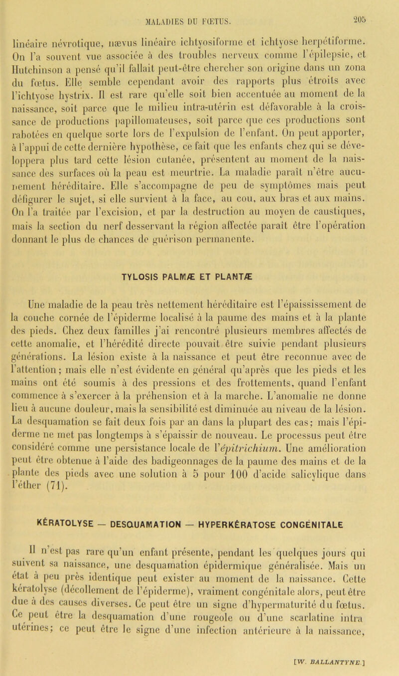 linéaire névrotique, nævus linéaire ichtyosiCornie et ichlyose herpétiforme. On l’a souvent vue associée à des troubles nerveux coinine répile})sie, et Ilutchinson a pensé qu’il fallait peut-être chercher son origine dans un zona du fœtus. Elle seinhle cependant avoir des rapports plus étroits avec l’ichtyose liystrix. Il est rare qu’elle soit bien accentuée au nioment de la naissance, soit parce que le milieu intra-utérin est défavorable à la crois- sance de productions papilloinateuses, soit parce que ces productions sont rabotées en quelque sorte lors de l’expulsion de l’enfant. On peut apporter, à l’appui de cette dernière hypothèse, ce fait que les enfants chez qui se déve- loppera plus tard cette lésion culanée, présentent au moment de la nais- sance des surfaces où la peau est meurtrie. La maladie paraît n’etre aucu- nement héréditaire. Elle s’accompagne de peu de symptômes mais peut défigurer le sujet, si elle survient à la face, au cou, aux hras et aux mains. On l’a traitée par l’excision, et par la destruction au moyen de caustiques, mais la section du nerf desservant la région affectée paraît être l’opération donnant le plus de chances do guérison permanente. TYLOSIS PALMÆ ET PLANTÆ Une maladie de la peau très nettement héréditaire est l’épaississement de la couche cornée de l’épiderme localisé à la paume des mains et à la plante des pieds. Chez deux familles j’ai rencontré plusieurs membres affectés de cette anomalie, et l’hérédité directe pouvait être suivie pendant plusieurs générations. La lésion existe à la naissance et peut être reconnue avec de l’attention ; mais elle n’est évidente en général qu’après que les pieds et les mains ont été soumis à des pressions et des frottements, quand l’enfant commence à s’exercer à la préhension et à la marche. L’anomalie ne donne lieu à aucune douleur, mais la sensibilité est diminuée au niveau de la lésion. La desquamation se fait deux fois par an dans la plupart des cas; mais l’épi- derme ne met pas longtemps à s’épaissir de nouveau. Le processus peut être considéré comme une persistance locale de Vépiirichium. Une amélioration peut être obtenue à l’aide des badigeonnages de la paume des mains et de la plante des pieds avec une solution à 5 pour 100 d’acide salicylique dans l’éther (71). KÉRATOLYSE — DESQUAMATION — HYPERKÉRATOSE CONGÉNITALE 11 n’est pas rare qu’un enfant présente, pendant les quelques jours qui suivent sa naissance, une desquamation épidermiipie généralisée. Mais un état à peu près identique peut exister au nioment de la naissance. Cette kératülyse (décollement de l’é|)iderme), vraiment congénitale alors, peut être due à des causes diverses. Ce peut être un signe d’hypermaturité du fœtus. Ce peut être la desquamation d’une rougeole ou d’une scarlatine intra utérines; ce peut être le signe d’une infection antérieure à la naissance.