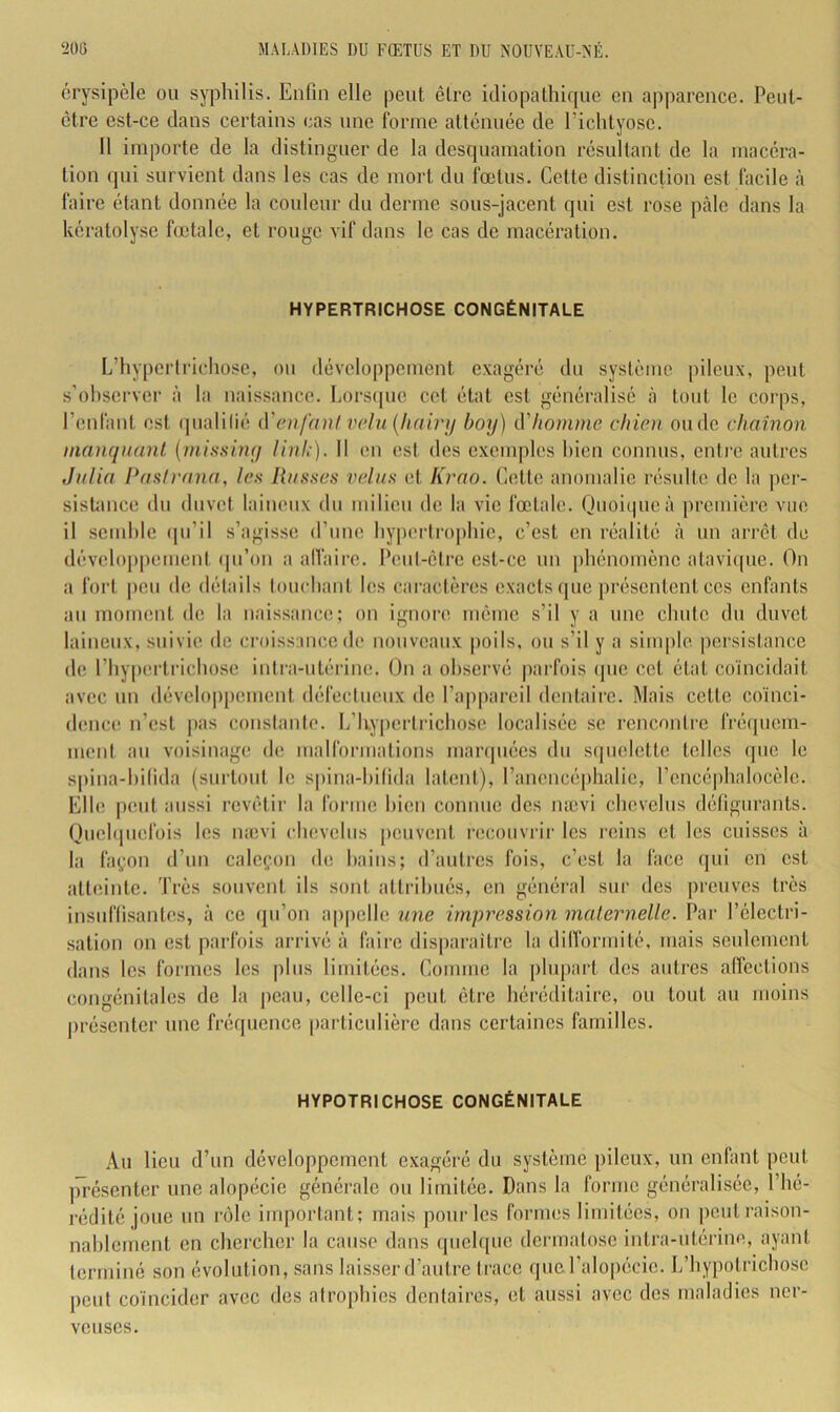 érysipèle ou syphilis. Enfin elle peut être idiopathique en apparence. Peut- être est-ce dans certains cas une forme atténuée de Eichtyosc. 11 importe de la distinguer de la desquamation résultant de la macéra- tion qui survient dans les cas de mort du fœtus. Cette distinction est facile à faire étant donnée la couleur du derme sous-jacent qui est rose pâle dans la kératolyse fœtale, et rouge vif dans le cas de macération. HYPERTRICHOSE CONGÉNITALE L’hypcrlrichosc, ou développement exagéré du système pileux, peut s’observer à la naissance. IiOrs(|uc cet état est généralisé à tout le corps, l’enfant est ipialilié (Venfaul v(>lu{lifiirji boy) ù'hotnme chien onde chaînon manquant (missiny linh). II en est des exemples bien connus, entre autres Julia Pash'ana, leu liasses velus et Krao. Cette anomalie résulte de la |)cr- sistance du duvet laineux du milieu de la vie fœtale. Ouoiipieà première vue il semble (pi’il s’agisse d’une byperlro|)bic, c’est en réalité à un arrêt de développemeni (pi’on a alVaire. Peut-être est-ce un phénomène atavi<pie. On a fort peu de détails touchant les caractènis exacts que présentent ces enfants au moment de la naissance; on ignore même s’il y a une chute du duvet laineux, suivie de croissance de nouveaux poils, ou s’il y a sim|)le |)ersistancc de l’hypertrichose intra-utérine. On a observé parfois (pic cet état coïncidait avec un développement défectueux de l’appareil dentaire. Mais cette coïnci- dence n’est ]ias constanic. L’hy|)erlrichose localisée se rencontre fréquem- ment au voisinage de malformations marquées du sijuelettc telles que le s|)ina-l)ilida (surtout le spina-bifida latent), l’ancncépbalie, l’encé|)balocèle. Elle peut aussi revêtir la forme bien connue des nævi ebevebis défigurants. Ouebpiefois les nævi chevelus |)cuvent recouvrir les reins et les cuisses à la fa(,'on d’un caleçon de bains; d’autres fois, c’est la face qui en est atteinte. Très souvent ils sont attribués, en général sur des preuves très insuffisantes, à ce ipi’on a|)|)clle une impression maternelle. Par l’électri- sation on est parfois arrivé à faire disparaître la dilformité, mais seulement dans les formes les plus limitées. Comme la plupart des autres affections congénitales de la peau, celle-ci peut être héréditaire, ou tout au moins présenter une fréquence particulière dans certaines familles. HYPOTRICHOSE CONGÉNITALE Au lieu d’un développement exagéré du système pileux, un enfant peut |ïrésenter une alopécie générale ou limitée. Dans la forme généralisée, l’hé- rédité joue un rôle important; mais pour les formes limitées, on ])out raison- nablement en chercher la cause dans quelque dermatose intra-utérine, ayant terminé son évolution, sans laisser d’autre trace que l’alopécie. L’hypotriebose peut coïncider avec des atrophies dentaires, et aussi avec des maladies ner- veuses.