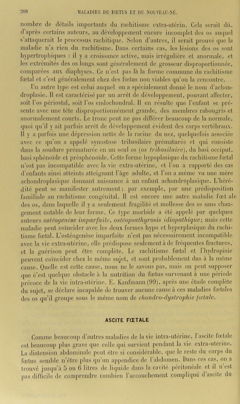 noml)re de détails importants du rachitisme extra-utérin. Cela serait dû. d’après certains auteurs, au développement encore incomplet des os auquel s’attaquerait le processus rachitique. Selon d’autres, il serait prouvé que la maladie n’a rien du rachitisme. Dans certains cas, les lésions des os sont hypertrophiques : il y a croissance active, mais irrégulière et anormale, et les extrémités des os longs sont généralement de grosseur disproportionnée, comparées aux diaphyses. Ce n’est j)as là la forme commune du rachitisme fœtal et c’est généralement chez des fœtus non viables qu’on la rencontre. T’n antre type est celui auquel on a spécialement donné le nom d’achon- droplasie. 11 est caractérisé par nn arrêt de développement, pouvant alfecter, soit l'os périostal, soit l’os endochondral. 11 en résulte que l’enfant se pré- sente avec une tète dispi‘oi)orlionnément grande, des membres rabougris et anoi’inalement courts, he tronc j)cnt ne pas dilférer heancoup de la normale, (pioi (pi'il y ait jmrfois arrêt de développement évident des corps vertébraux. 11 y a parfois une dépression nette do la racine du nez, (pielqnefois associée avec CO (pi’on a a|)polé synostose Iribasilaire prématurée et qui consiste dans la soudure |)rémaliirée en un seul os (o.s Iribasilaire), du basi occiput, hasi sphénoïde et prés|)hénoïde. Cette forme liy[)0|)lasi(pie du rachitisme fœtal n’est |)as incom|)atible avec la vie extra-ntérine, (>i l’on a rapporté des cas d’enfants ainsi atteints atteignant l’àge adulte, et l’on a même vu une mère achondro[)lasi(pie donnant naissance à un enfant achondroplasique. L’héré- dité i)eut se manifestci’ autrement: [>ar exenq)le, par une prédisposition familiale au rachitisme congénital. 11 est encore une autre maladie fœt ale des os, dans lacpielle il y a seulement fragilité et mollesse des os sans chan- gement notable de leur forme. Ce ty])0 morbide a été apj)olé par (pielques auteurs osldoijenèse imparfaite, osléopsathyrosis idiopalhique; mais cette maladie ])eut coïncider avec les deux formes hypo et hy|)erplasi(|ue du rachi- tisme fœtal. L’ostéogenèse imparfaite n’est pas nécessairement incompatible avec la vie extra-utérine, elhî prédispose seulement à de fré(|uentes fractures, et la guérison peut être complète. Le rachitisme fœtal et l’hydropisie peuvent coïncider chez le même sujet, et sont probablement dus à la même cause. Quelle est cette cause, nous ne le savons pas, mais on peut supposer que c’est (pielque obstacle à la nutrition du fœtus survenant à une période précoce de la vie intra-utérine. E. Kaufmann (99), après une étude complète du sujet, se déclare inca])able de trouver aucune cause à ces maladies fœtales des os qu’il groupe sous le même nom de chondro-dijslrophie fœtale. ASCITE FŒTALE Comme l)eaucoup d'autres maladies de la vie intra-utérine, l’ascite fœtale est beaucoup plus grave (jue celle qui survient pendant la vie extra-utérine. La distension abdominale peut être si considérable, ({iie le reste du corps du fœtus semble n’être plus qu’un apj)endice de l’abdomen. Dans ces cas, on a trouvé jus((u’à 5 ou 6 litres de licpiide dans la cavité péritonéale et il n’est j)as diflicile de comprendre combien raccouchement complifpié d’ascite du